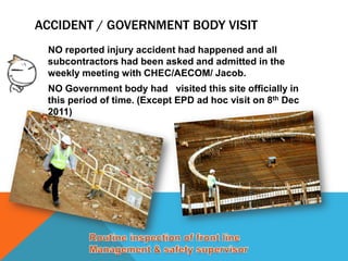 ACCIDENT / GOVERNMENT BODY VISIT
 NO reported injury accident had happened and all
 subcontractors had been asked and admitted in the
 weekly meeting with CHEC/AECOM/ Jacob.
 NO Government body had visited this site officially in
 this period of time. (Except EPD ad hoc visit on 8th Dec
 2011)
 
