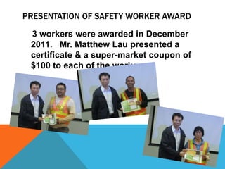 PRESENTATION OF SAFETY WORKER AWARD

 3 workers were awarded in December
 2011. Mr. Matthew Lau presented a
 certificate & a super-market coupon of
 $100 to each of the workers.
 