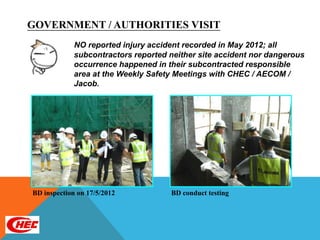 GOVERNMENT / AUTHORITIES VISIT
             NO reported injury accident recorded in May 2012; all
             subcontractors reported neither site accident nor dangerous
             occurrence happened in their subcontracted responsible
             area at the Weekly Safety Meetings with CHEC / AECOM /
             Jacob.




BD inspection on 17/5/2012           BD conduct testing
 
