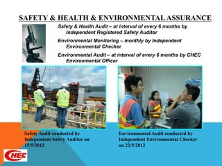 SAFETY & HEALTH & ENVIRONMENTAL ASSURANCE
               Safety & Health Audit – at interval of every 6 months by
                  Independent Registered Safety Auditor
               Environmental Monitoring – monthly by Independent
                  Environmental Checker
               Environmental Audit – at interval of every 6 months by CHEC
                  Environmental Officer




 Safety Audit conducted by               Environmental Audit conducted by
 Independent Safety Auditor on           Independent Environmental Checker
 15/5/2012                               on 22/5/2012
 