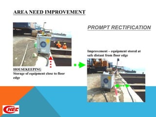 AREA NEED IMPROVEMENT

                                      PROMPT RECTIFICATION



                                      Improvement – equipment stored at
                                      safe distant from floor edge



HOUSEKEEPING
Storage of equipment close to floor
edge
 