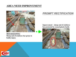 AREA NEED IMPROVEMENT

                                      PROMPT RECTIFICATION



                                      Improvement – sharp end of reinforce
                                      bar protected by reused plastic bottle



HOUSEKEEPING
Sharp end of reinforce bar prone to
bodily injury
 