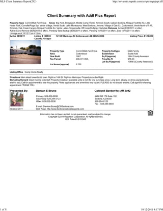 MLS Client Summary Report(292)                                                                                               http://svvarmls.rapmls.com/scripts/mgrqispi.dll




                                                   Client Summary with Addl Pics Report
          Property Type Comm/Multi-Fam/Indus Areas Big Park, Bridgeport, Middle Camp Verde, Rimrock South, Uptown Sedona, Mingus Foothills No, Little
          Horse Park, Cornville/Page Spr, Verde Village, Verde South, Lake Montezuma, West Sedona, Jerome, Village of Oak Cr., Cottonwood, Verde North of 1-17,
          Rimrock, Oak Creek Canyon, Mingus Foothills So, Verde Lakes, Mcguireville, RR Loop/Outlying, Clarkdale Statuses Active (8/26/2011 or after) ,
          Active-Cont. Remove (8/26/2011 or after) , Pending-Take Backup (8/26/2011 or after) , Pending (4/15/2011 or after) , Sold (4/15/2011 or after)
          Listings as of 10/12/11 at 4:15pm
          Active 08/26/11             Listing # 130933     1413 E Maricopa St Cottonwood, AZ 86326-3806                                      Listing Price: $125,000
                                      County: Yavapai




                                                      Property Type                Comm/Multi-Fam/Indus        Property Subtype             Multi-Family
                                                      Area                         Cottonwood                  Subdivision                  Scotts Add
                                                      Year Built                   1987                        Sq Ft(approx)                1644 County Assessor
                                                      Tax Parcel                   406-37-185A                 Price/Sq Ft                  $76.03
                                                                                                               Lot Sq Ft(approx)            10890 ((County Assessor))
                                                      Lot Acres (approx)           0.250


          Listing Office Camp Verde Realty

          Directions Main street towards old town. Right on 14th St. Right on Maricopa. Property is on the Right.
          Marketing Remark Great income potential! Property includes 4 available units to rent for one purchase price. Long term, steady, on-time paying tenants
          wish to stay. Call for appointment to see this property. *Note: appliances and amenities vary by unit. PLEASE do not disturb tenants. Call agent for showing
          appointment. THANK YOU.

          Presented By:               Damian E Bruno                                                   Coldwell Banker/1st Aff Br#2

                                       Primary: 928-202-0038                                            6486 SR 179 Suite 102
                                       Secondary: 928-284-0123                                          Sedona, AZ 86351
                                       Other: 928-202-0038                                              928-284-0123
                                                                                                        Fax : 928-284-6804
                                      E-mail: Damian.Bruno@CBSedona.com
          October 2011                Web Page: http://www.Sedonarealestateagents.com

                                           Information has not been verified, is not guaranteed, and is subject to change.
                                                    Copyright ©2011 Rapattoni Corporation. All rights reserved.
                                                                      U.S. Patent 6,910,045




1 of 51                                                                                                                                                    10/12/2011 4:17 PM
 