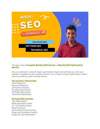 The gig is about Complete Monthly SEO Service or Monthly SEO Optimization
Service.
Are you looking for a search engine optimization expert who will help you rank your
website on google top with monthly service? I am a Search Engine Optimization expert
here to provide you with monthly service.
The services I will provide:
Niche Research
Keyword Research
Competitor Analysis
On-page Optimization
Off-Page Optimization
Technical Optimization
On-Page SEO Includes:
Title Optimization
Meta Description Setup
H1, H2 Heading Setup
Meta Keywords
Internal and External linking
Slugs and Permalinks fixation
Image Alt Tag Optimization
 