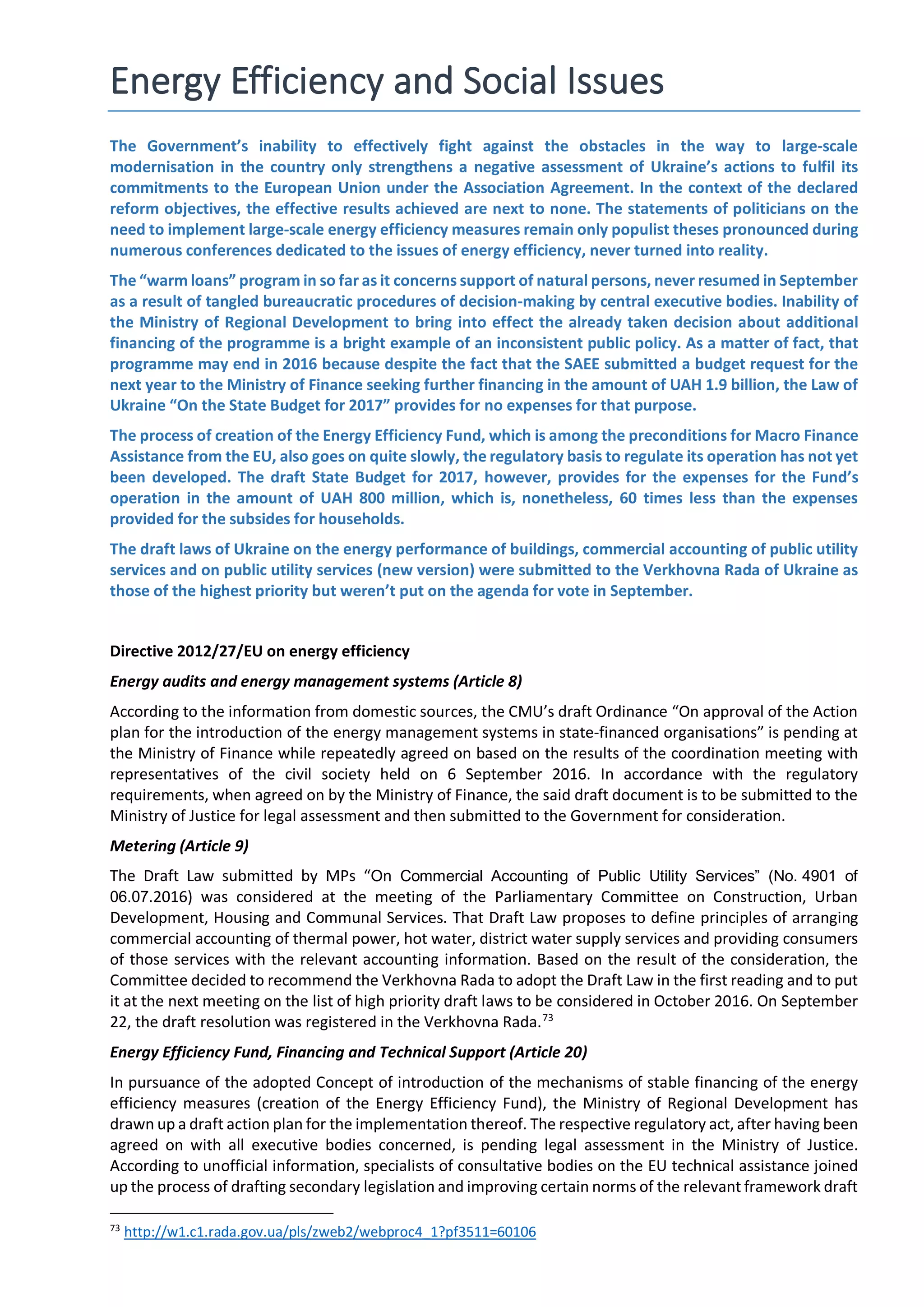 Energy Efficiency and Social Issues
The Government’s inability to effectively fight against the obstacles in the way to large-scale
modernisation in the country only strengthens a negative assessment of Ukraine’s actions to fulfil its
commitments to the European Union under the Association Agreement. In the context of the declared
reform objectives, the effective results achieved are next to none. The statements of politicians on the
need to implement large-scale energy efficiency measures remain only populist theses pronounced during
numerous conferences dedicated to the issues of energy efficiency, never turned into reality.
The “warm loans” program in so far as it concerns support of natural persons, never resumed in September
as a result of tangled bureaucratic procedures of decision-making by central executive bodies. Inability of
the Ministry of Regional Development to bring into effect the already taken decision about additional
financing of the programme is a bright example of an inconsistent public policy. As a matter of fact, that
programme may end in 2016 because despite the fact that the SAEE submitted a budget request for the
next year to the Ministry of Finance seeking further financing in the amount of UAH 1.9 billion, the Law of
Ukraine “On the State Budget for 2017” provides for no expenses for that purpose.
The process of creation of the Energy Efficiency Fund, which is among the preconditions for Macro Finance
Assistance from the EU, also goes on quite slowly, the regulatory basis to regulate its operation has not yet
been developed. The draft State Budget for 2017, however, provides for the expenses for the Fund’s
operation in the amount of UAH 800 million, which is, nonetheless, 60 times less than the expenses
provided for the subsides for households.
The draft laws of Ukraine on the energy performance of buildings, commercial accounting of public utility
services and on public utility services (new version) were submitted to the Verkhovna Rada of Ukraine as
those of the highest priority but weren’t put on the agenda for vote in September.
Directive 2012/27/EU on energy efficiency
Energy audits and energy management systems (Article 8)
According to the information from domestic sources, the CMU’s draft Ordinance “On approval of the Action
plan for the introduction of the energy management systems in state-financed organisations” is pending at
the Ministry of Finance while repeatedly agreed on based on the results of the coordination meeting with
representatives of the civil society held on 6 September 2016. In accordance with the regulatory
requirements, when agreed on by the Ministry of Finance, the said draft document is to be submitted to the
Ministry of Justice for legal assessment and then submitted to the Government for consideration.
Metering (Article 9)
The Draft Law submitted by MPs “On Commercial Accounting of Public Utility Services” (No. 4901 of
06.07.2016) was considered at the meeting of the Parliamentary Committee on Construction, Urban
Development, Housing and Communal Services. That Draft Law proposes to define principles of arranging
commercial accounting of thermal power, hot water, district water supply services and providing consumers
of those services with the relevant accounting information. Based on the result of the consideration, the
Committee decided to recommend the Verkhovna Rada to adopt the Draft Law in the first reading and to put
it at the next meeting on the list of high priority draft laws to be considered in October 2016. On September
22, the draft resolution was registered in the Verkhovna Rada.73
Energy Efficiency Fund, Financing and Technical Support (Article 20)
In pursuance of the adopted Concept of introduction of the mechanisms of stable financing of the energy
efficiency measures (creation of the Energy Efficiency Fund), the Ministry of Regional Development has
drawn up a draft action plan for the implementation thereof. The respective regulatory act, after having been
agreed on with all executive bodies concerned, is pending legal assessment in the Ministry of Justice.
According to unofficial information, specialists of consultative bodies on the EU technical assistance joined
up the process of drafting secondary legislation and improving certain norms of the relevant framework draft
73
http://w1.c1.rada.gov.ua/pls/zweb2/webproc4_1?pf3511=60106
 