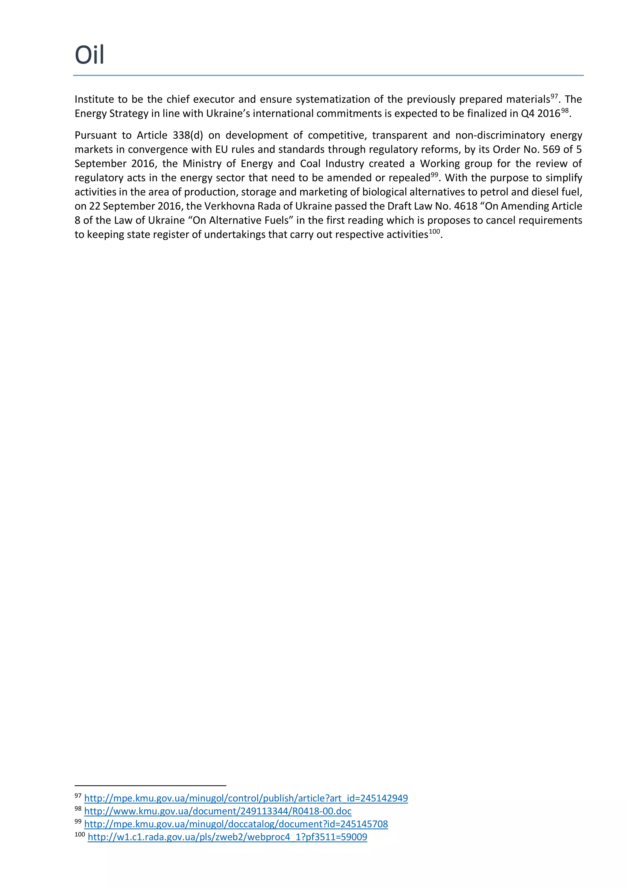 Oil
Institute to be the chief executor and ensure systematization of the previously prepared materials97
. The
Energy Strategy in line with Ukraine’s international commitments is expected to be finalized in Q4 201698
.
Pursuant to Article 338(d) on development of competitive, transparent and non-discriminatory energy
markets in convergence with EU rules and standards through regulatory reforms, by its Order No. 569 of 5
September 2016, the Ministry of Energy and Coal Industry created a Working group for the review of
regulatory acts in the energy sector that need to be amended or repealed99
. With the purpose to simplify
activities in the area of production, storage and marketing of biological alternatives to petrol and diesel fuel,
on 22 September 2016, the Verkhovna Rada of Ukraine passed the Draft Law No. 4618 “On Amending Article
8 of the Law of Ukraine “On Alternative Fuels” in the first reading which is proposes to cancel requirements
to keeping state register of undertakings that carry out respective activities100
.
97
http://mpe.kmu.gov.ua/minugol/control/publish/article?art_id=245142949
98
http://www.kmu.gov.ua/document/249113344/R0418-00.doc
99
http://mpe.kmu.gov.ua/minugol/doccatalog/document?id=245145708
100
http://w1.c1.rada.gov.ua/pls/zweb2/webproc4_1?pf3511=59009
 