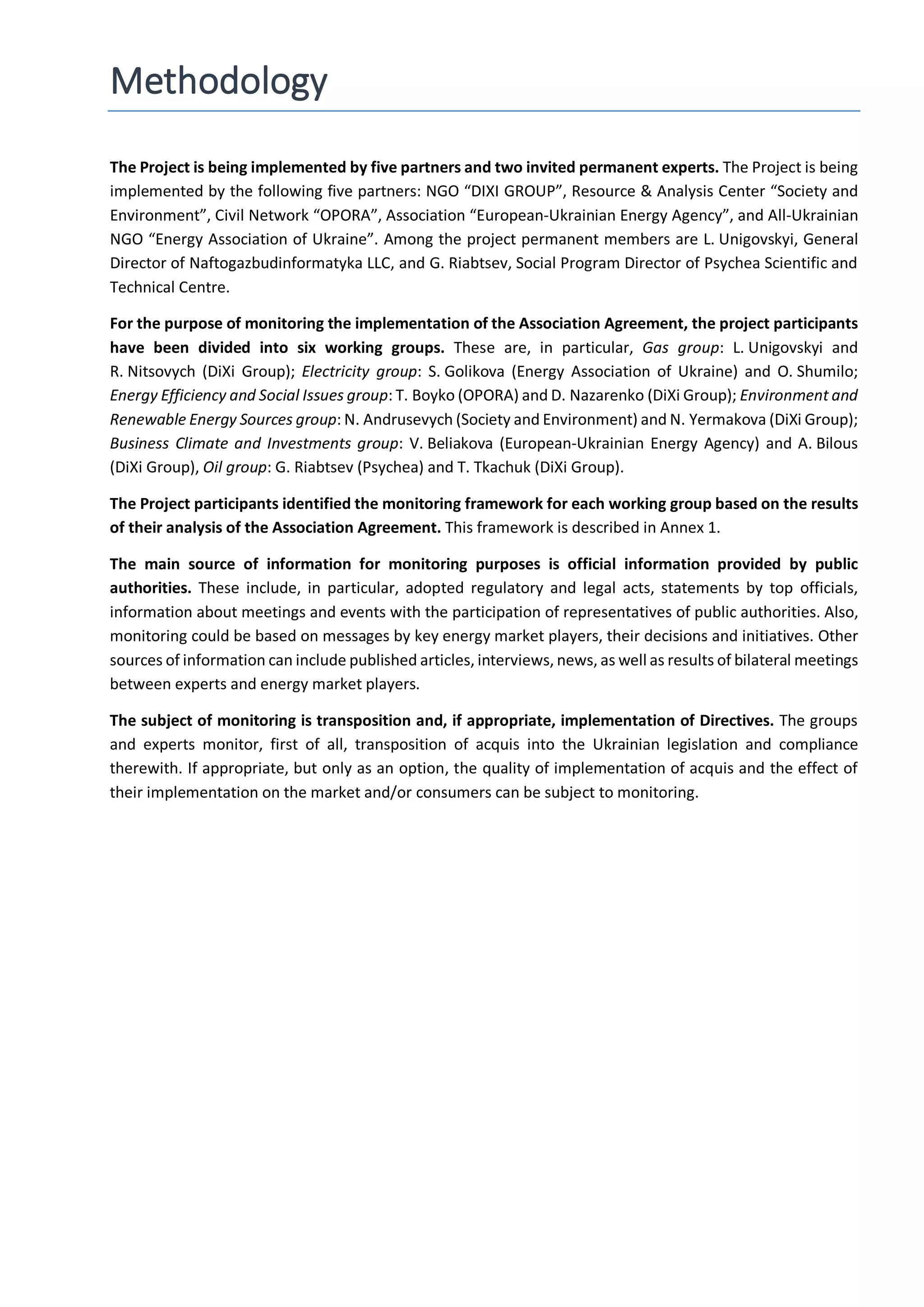 Methodology
The Project is being implemented by five partners and two invited permanent experts. The Project is being
implemented by the following five partners: NGO “DIXI GROUP”, Resource & Analysis Center “Society and
Environment”, Civil Network “OPORA”, Association “European-Ukrainian Energy Agency”, and All-Ukrainian
NGO “Energy Association of Ukraine”. Among the project permanent members are L. Unigovskyi, General
Director of Naftogazbudinformatyka LLC, and G. Riabtsev, Social Program Director of Psycheа Scientific and
Technical Centre.
For the purpose of monitoring the implementation of the Association Agreement, the project participants
have been divided into six working groups. These are, in particular, Gas group: L. Unigovskyi and
R. Nitsovych (DiXi Group); Electricity group: S. Golikova (Energy Association of Ukraine) and O. Shumilo;
Energy Efficiency and Social Issues group: T. Boyko (OPORA) and D. Nazarenko (DiXi Group); Environment and
Renewable Energy Sources group: N. Andrusevych (Society and Environment) and N. Yermakova (DiXi Group);
Business Climate and Investments group: V. Beliakova (European-Ukrainian Energy Agency) and A. Bilous
(DiXi Group), Oil group: G. Riabtsev (Psychea) and T. Tkachuk (DiXi Group).
The Project participants identified the monitoring framework for each working group based on the results
of their analysis of the Association Agreement. This framework is described in Annex 1.
The main source of information for monitoring purposes is official information provided by public
authorities. These include, in particular, adopted regulatory and legal acts, statements by top officials,
information about meetings and events with the participation of representatives of public authorities. Also,
monitoring could be based on messages by key energy market players, their decisions and initiatives. Other
sources of information can include published articles, interviews, news, as well as results of bilateral meetings
between experts and energy market players.
The subject of monitoring is transposition and, if appropriate, implementation of Directives. The groups
and experts monitor, first of all, transposition of acquis into the Ukrainian legislation and compliance
therewith. If appropriate, but only as an option, the quality of implementation of acquis and the effect of
their implementation on the market and/or consumers can be subject to monitoring.
 