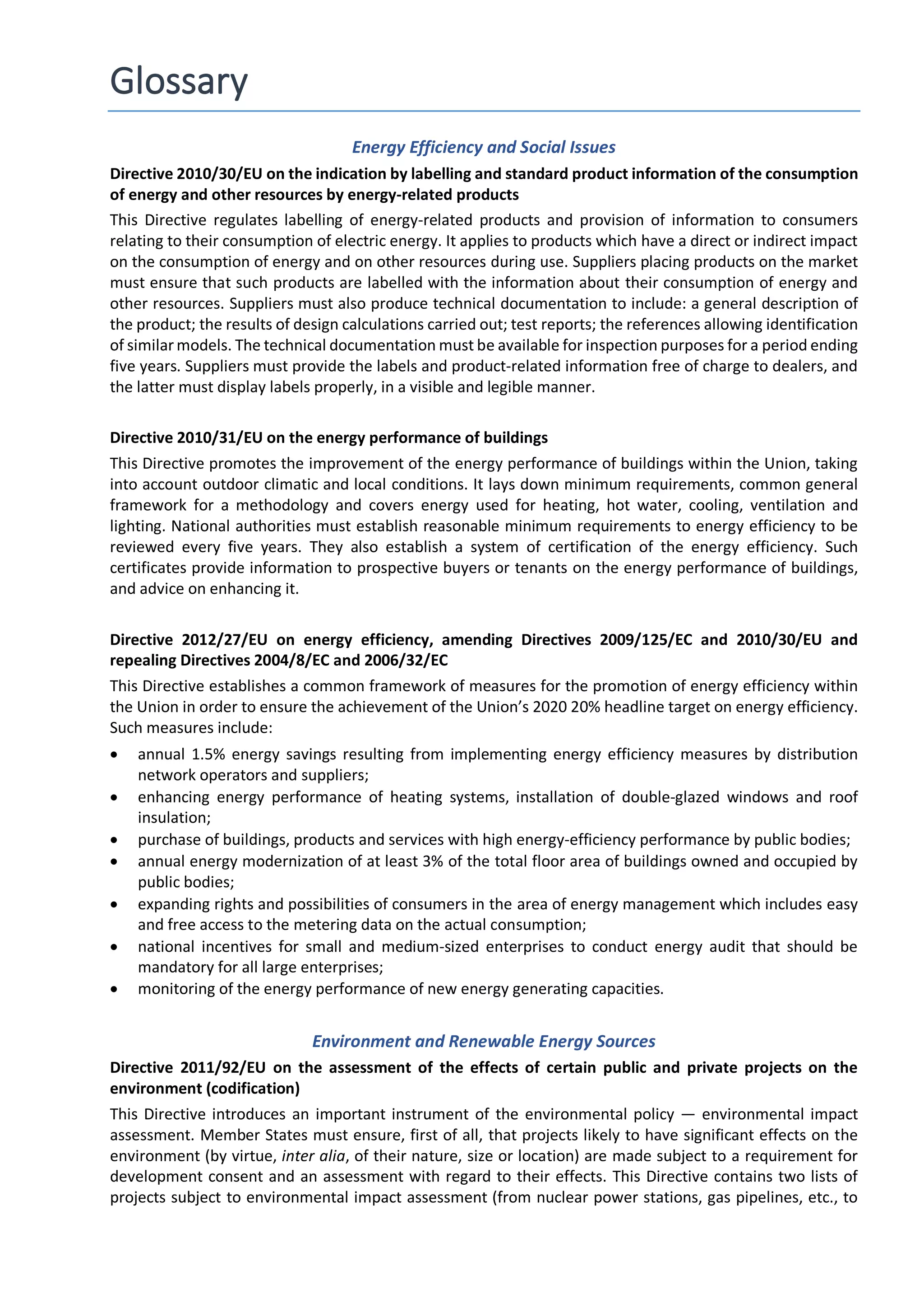Glossary
Energy Efficiency and Social Issues
Directive 2010/30/EU on the indication by labelling and standard product information of the consumption
of energy and other resources by energy-related products
This Directive regulates labelling of energy-related products and provision of information to consumers
relating to their consumption of electric energy. It applies to products which have a direct or indirect impact
on the consumption of energy and on other resources during use. Suppliers placing products on the market
must ensure that such products are labelled with the information about their consumption of energy and
other resources. Suppliers must also produce technical documentation to include: a general description of
the product; the results of design calculations carried out; test reports; the references allowing identification
of similar models. The technical documentation must be available for inspection purposes for a period ending
five years. Suppliers must provide the labels and product-related information free of charge to dealers, and
the latter must display labels properly, in a visible and legible manner.
Directive 2010/31/EU on the energy performance of buildings
This Directive promotes the improvement of the energy performance of buildings within the Union, taking
into account outdoor climatic and local conditions. It lays down minimum requirements, common general
framework for a methodology and covers energy used for heating, hot water, cooling, ventilation and
lighting. National authorities must establish reasonable minimum requirements to energy efficiency to be
reviewed every five years. They also establish a system of certification of the energy efficiency. Such
certificates provide information to prospective buyers or tenants on the energy performance of buildings,
and advice on enhancing it.
Directive 2012/27/EU on energy efficiency, amending Directives 2009/125/EC and 2010/30/EU and
repealing Directives 2004/8/EC and 2006/32/EC
This Directive establishes a common framework of measures for the promotion of energy efficiency within
the Union in order to ensure the achievement of the Union’s 2020 20% headline target on energy efficiency.
Such measures include:
• annual 1.5% energy savings resulting from implementing energy efficiency measures by distribution
network operators and suppliers;
• enhancing energy performance of heating systems, installation of double-glazed windows and roof
insulation;
• purchase of buildings, products and services with high energy-efficiency performance by public bodies;
• annual energy modernization of at least 3% of the total floor area of buildings owned and occupied by
public bodies;
• expanding rights and possibilities of consumers in the area of energy management which includes easy
and free access to the metering data on the actual consumption;
• national incentives for small and medium-sized enterprises to conduct energy audit that should be
mandatory for all large enterprises;
• monitoring of the energy performance of new energy generating capacities.
Environment and Renewable Energy Sources
Directive 2011/92/EU on the assessment of the effects of certain public and private projects on the
environment (codification)
This Directive introduces an important instrument of the environmental policy — environmental impact
assessment. Member States must ensure, first of all, that projects likely to have significant effects on the
environment (by virtue, inter alia, of their nature, size or location) are made subject to a requirement for
development consent and an assessment with regard to their effects. This Directive contains two lists of
projects subject to environmental impact assessment (from nuclear power stations, gas pipelines, etc., to
 