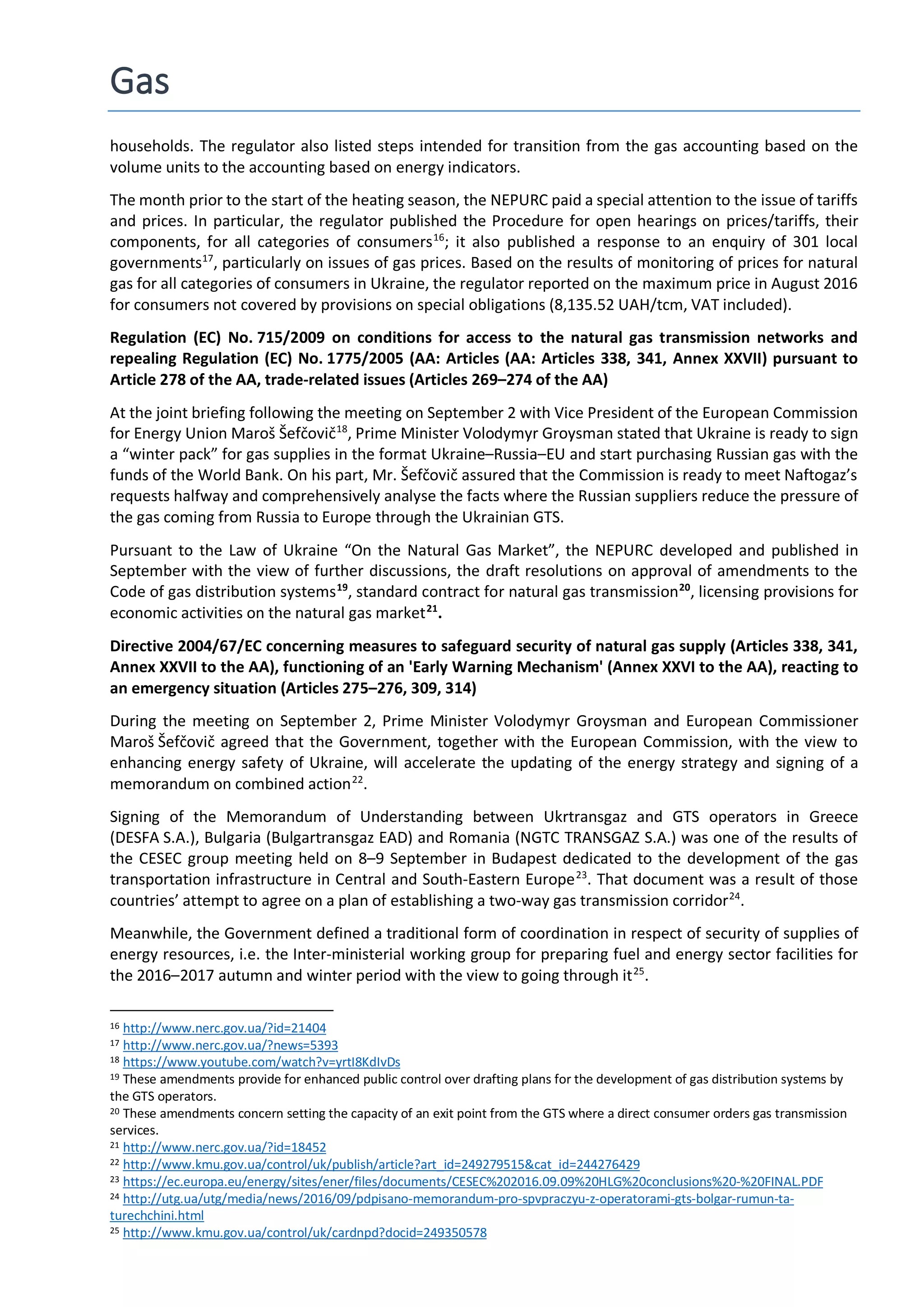 Gas
households. The regulator also listed steps intended for transition from the gas accounting based on the
volume units to the accounting based on energy indicators.
The month prior to the start of the heating season, the NEPURC paid a special attention to the issue of tariffs
and prices. In particular, the regulator published the Procedure for open hearings on prices/tariffs, their
components, for all categories of consumers16
; it also published a response to an enquiry of 301 local
governments17
, particularly on issues of gas prices. Based on the results of monitoring of prices for natural
gas for all categories of consumers in Ukraine, the regulator reported on the maximum price in August 2016
for consumers not covered by provisions on special obligations (8,135.52 UAH/tcm, VAT included).
Regulation (EC) No. 715/2009 on conditions for access to the natural gas transmission networks and
repealing Regulation (EC) No. 1775/2005 (AA: Articles (AA: Articles 338, 341, Annex XXVII) pursuant to
Article 278 of the AA, trade-related issues (Articles 269–274 of the AA)
At the joint briefing following the meeting on September 2 with Vice President of the European Commission
for Energy Union Maroš Šefčovič18
, Prime Minister Volodymyr Groysman stated that Ukraine is ready to sign
a “winter pack” for gas supplies in the format Ukraine–Russia–EU and start purchasing Russian gas with the
funds of the World Bank. On his part, Mr. Šefčovič assured that the Commission is ready to meet Naftogaz’s
requests halfway and comprehensively analyse the facts where the Russian suppliers reduce the pressure of
the gas coming from Russia to Europe through the Ukrainian GTS.
Pursuant to the Law of Ukraine “On the Natural Gas Market”, the NEPURC developed and published in
September with the view of further discussions, the draft resolutions on approval of amendments to the
Code of gas distribution systems19
, standard contract for natural gas transmission20
, licensing provisions for
economic activities on the natural gas market21
.
Directive 2004/67/EC concerning measures to safeguard security of natural gas supply (Articles 338, 341,
Annex XXVII to the AA), functioning of an 'Early Warning Mechanism' (Annex XXVI to the AA), reacting to
an emergency situation (Articles 275–276, 309, 314)
During the meeting on September 2, Prime Minister Volodymyr Groysman and European Commissioner
Maroš Šefčovič agreed that the Government, together with the European Commission, with the view to
enhancing energy safety of Ukraine, will accelerate the updating of the energy strategy and signing of a
memorandum on combined action22
.
Signing of the Memorandum of Understanding between Ukrtransgaz and GTS operators in Greece
(DESFA S.A.), Bulgaria (Bulgartransgaz EAD) and Romania (NGTC TRANSGAZ S.A.) was one of the results of
the CESEC group meeting held on 8–9 September in Budapest dedicated to the development of the gas
transportation infrastructure in Central and South-Eastern Europe23
. That document was a result of those
countries’ attempt to agree on a plan of establishing a two-way gas transmission corridor24
.
Meanwhile, the Government defined a traditional form of coordination in respect of security of supplies of
energy resources, i.e. the Inter-ministerial working group for preparing fuel and energy sector facilities for
the 2016–2017 autumn and winter period with the view to going through it25
.
16 http://www.nerc.gov.ua/?id=21404
17 http://www.nerc.gov.ua/?news=5393
18 https://www.youtube.com/watch?v=yrtI8KdIvDs
19 These amendments provide for enhanced public control over drafting plans for the development of gas distribution systems by
the GTS operators.
20 These amendments concern setting the capacity of an exit point from the GTS where a direct consumer orders gas transmission
services.
21 http://www.nerc.gov.ua/?id=18452
22 http://www.kmu.gov.ua/control/uk/publish/article?art_id=249279515&cat_id=244276429
23 https://ec.europa.eu/energy/sites/ener/files/documents/CESEC%202016.09.09%20HLG%20conclusions%20-%20FINAL.PDF
24 http://utg.ua/utg/media/news/2016/09/pdpisano-memorandum-pro-spvpraczyu-z-operatorami-gts-bolgar-rumun-ta-
turechchini.html
25 http://www.kmu.gov.ua/control/uk/cardnpd?docid=249350578
 