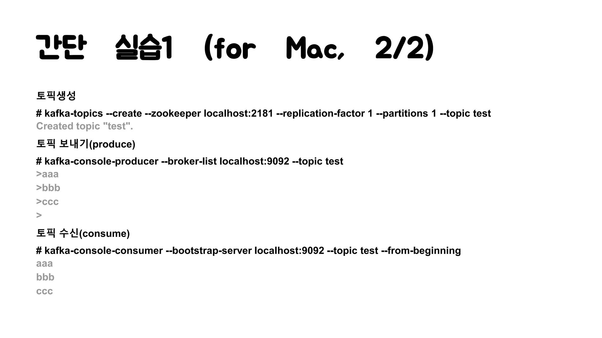 간단 실습1 (for Mac, 2/2)
토픽생성
# kafka-topics --create --zookeeper localhost:2181 --replication-factor 1 --partitions 1 --topic test
Created topic "test".
토픽 보내기(produce)
# kafka-console-producer --broker-list localhost:9092 --topic test
>aaa
>bbb
>ccc
>
토픽 수신(consume)
# kafka-console-consumer --bootstrap-server localhost:9092 --topic test --from-beginning
aaa
bbb
ccc
 