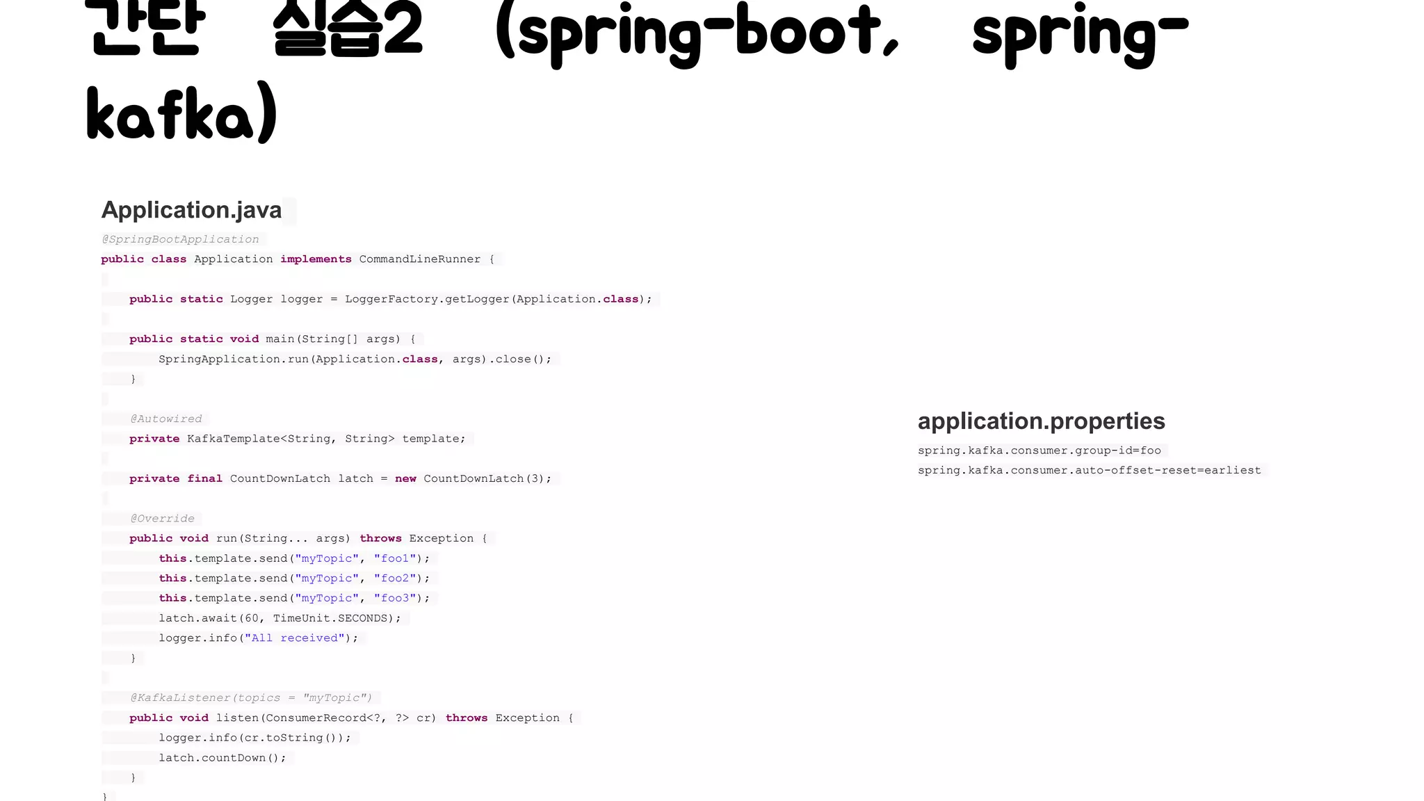 간단 실습2 (spring-boot, spring-
kafka)
Application.java
@SpringBootApplication
public class Application implements CommandLineRunner {
public static Logger logger = LoggerFactory.getLogger(Application.class);
public static void main(String[] args) {
SpringApplication.run(Application.class, args).close();
}
@Autowired
private KafkaTemplate<String, String> template;
private final CountDownLatch latch = new CountDownLatch(3);
@Override
public void run(String... args) throws Exception {
this.template.send("myTopic", "foo1");
this.template.send("myTopic", "foo2");
this.template.send("myTopic", "foo3");
latch.await(60, TimeUnit.SECONDS);
logger.info("All received");
}
@KafkaListener(topics = "myTopic")
public void listen(ConsumerRecord<?, ?> cr) throws Exception {
logger.info(cr.toString());
latch.countDown();
}
}
application.properties
spring.kafka.consumer.group-id=foo
spring.kafka.consumer.auto-offset-reset=earliest
 