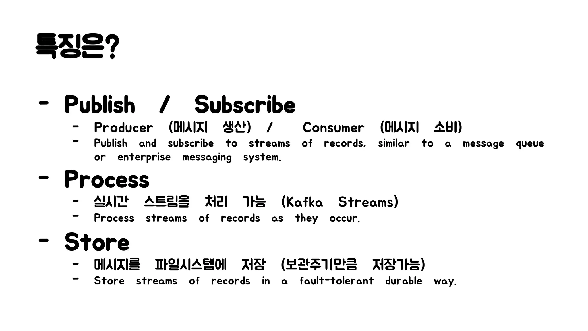 특징은?
- Publish / Subscribe
- Producer (메시지 생산) / Consumer (메시지 소비)
- Publish and subscribe to streams of records, similar to a message queue
or enterprise messaging system.
- Process
- 실시간 스트림을 처리 가능 (Kafka Streams)
- Process streams of records as they occur.
- Store
- 메시지를 파일시스템에 저장 (보관주기만큼 저장가능)
- Store streams of records in a fault-tolerant durable way.
 