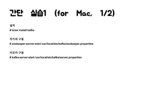 간단 실습1 (for Mac, 1/2)
설치
# brew install kafka
주키퍼 구동
# zookeeper-server-start /usr/local/etc/kafka/zookeeper.properties
카프카 구동
# kafka-server-start /usr/local/etc/kafka/server.properties
 