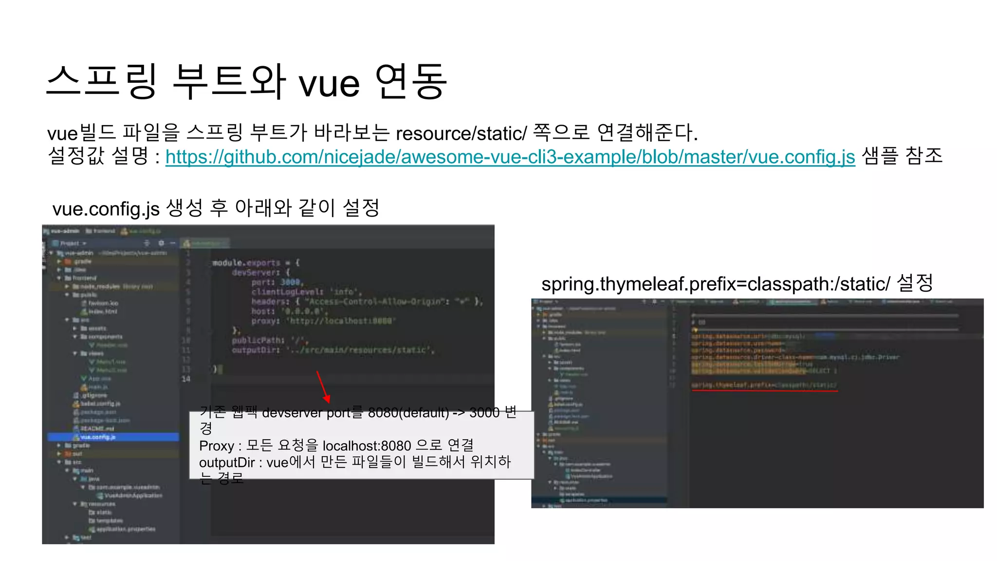 스프링 부트와 vue 연동
vue빌드 파일을 스프링 부트가 바라보는 resource/static/ 쪽으로 연결해준다.
설정값 설명 : https://github.com/nicejade/awesome-vue-cli3-example/blob/master/vue.config.js 샘플 참조
vue.config.js 생성 후 아래와 같이 설정
spring.thymeleaf.prefix=classpath:/static/ 설정
기존 웹팩 devserver port를 8080(default) -> 3000 변
경
Proxy : 모든 요청을 localhost:8080 으로 연결
outputDir : vue에서 만든 파일들이 빌드해서 위치하
는 경로
 