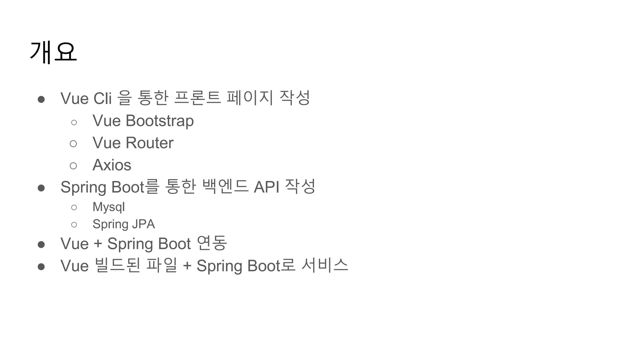 개요
● Vue Cli 을 통한 프론트 페이지 작성
○ Vue Bootstrap
○ Vue Router
○ Axios
● Spring Boot를 통한 백엔드 API 작성
○ Mysql
○ Spring JPA
● Vue + Spring Boot 연동
● Vue 빌드된 파일 + Spring Boot로 서비스
 