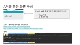 API를 통한 화면 구성
Axios - HTTP 클라이언트 라이브러리
https://www.npmjs.com/package/axios
http://vuejs.kr/update/2017/01/04/http-request-with-axios/
설치
메뉴1에 api를 통해 얻어온 데이터를 뿌려보자.
- Axios 사용
- 공개 API 사용
 