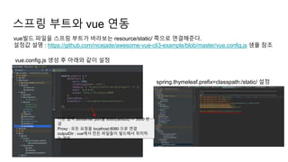 스프링 부트와 vue 연동
vue빌드 파일을 스프링 부트가 바라보는 resource/static/ 쪽으로 연결해준다.
설정값 설명 : https://github.com/nicejade/awesome-vue-cli3-example/blob/master/vue.config.js 샘플 참조
vue.config.js 생성 후 아래와 같이 설정
spring.thymeleaf.prefix=classpath:/static/ 설정
기존 웹팩 devserver port를 8080(default) -> 3000 변
경
Proxy : 모든 요청을 localhost:8080 으로 연결
outputDir : vue에서 만든 파일들이 빌드해서 위치하
는 경로
 