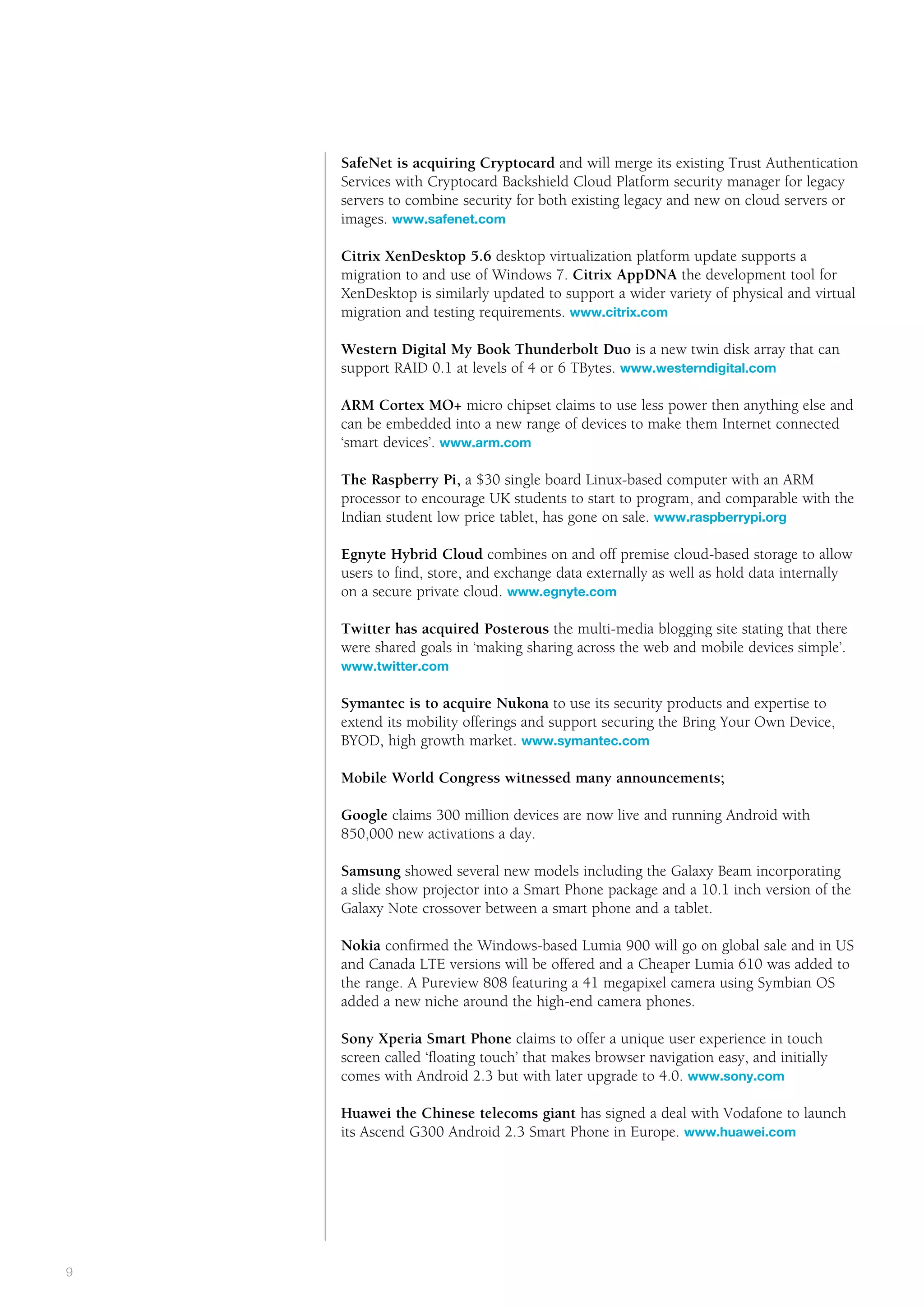Public      the way we see it



    SafeNet is acquiring Cryptocard and will merge its existing Trust Authentication
    Services with Cryptocard Backshield Cloud Platform security manager for legacy
    servers to combine security for both existing legacy and new on cloud servers or
    images. www.safenet.com

    Citrix XenDesktop 5.6 desktop virtualization platform update supports a
    migration to and use of Windows 7. Citrix AppDNA the development tool for
    XenDesktop is similarly updated to support a wider variety of physical and virtual
    migration and testing requirements. www.citrix.com

    Western Digital My Book Thunderbolt Duo is a new twin disk array that can
    support RAID 0.1 at levels of 4 or 6 TBytes. www.westerndigital.com
    	
    ARM Cortex MO+ micro chipset claims to use less power then anything else and
    can be embedded into a new range of devices to make them Internet connected
    ‘smart devices’. www.arm.com

    T
    	 he Raspberry Pi, a $30 single board Linux-based computer with an ARM
    processor to encourage UK students to start to program, and comparable with the
    Indian student low price tablet, has gone on sale. www.raspberrypi.org

    E
    	 gnyte Hybrid Cloud combines on and off premise cloud-based storage to allow
    users to find, store, and exchange data externally as well as hold data internally
    on a secure private cloud. www.egnyte.com

    T
    	 witter has acquired Posterous the multi-media blogging site stating that there
    were shared goals in ‘making sharing across the web and mobile devices simple’.
    www.twitter.com

    S
    	 ymantec is to acquire Nukona to use its security products and expertise to
    extend its mobility offerings and support securing the Bring Your Own Device,
    BYOD, high growth market. www.symantec.com

    M
    	 obile World Congress witnessed many announcements;

    Google claims 300 million devices are now live and running Android with
    850,000 new activations a day.

    S
    	 amsung showed several new models including the Galaxy Beam incorporating
    a slide show projector into a Smart Phone package and a 10.1 inch version of the
    Galaxy Note crossover between a smart phone and a tablet.

    	Nokia confirmed the Windows-based Lumia 900 will go on global sale and in US
     and Canada LTE versions will be offered and a Cheaper Lumia 610 was added to
     the range. A Pureview 808 featuring a 41 megapixel camera using Symbian OS
     added a new niche around the high-end camera phones.

    Sony Xperia Smart Phone claims to offer a unique user experience in touch
    screen called ‘floating touch’ that makes browser navigation easy, and initially
    comes with Android 2.3 but with later upgrade to 4.0. www.sony.com

    Huawei the Chinese telecoms giant has signed a deal with Vodafone to launch
    its Ascend G300 Android 2.3 Smart Phone in Europe. www.huawei.com




#
9
 