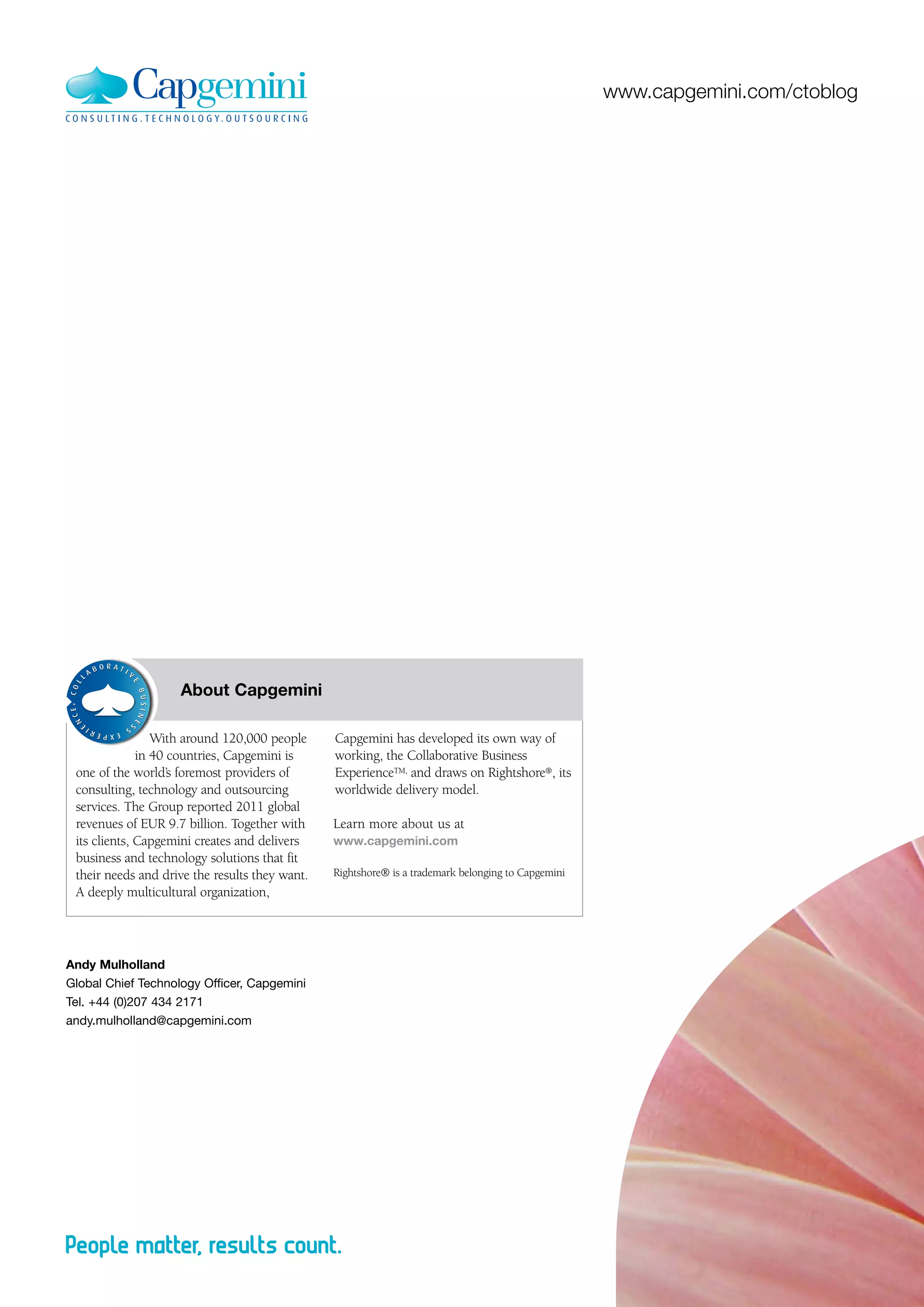www.capgemini.com/ctoblog




                	   About Capgemini
 ®




                 With around 120,000 people     Capgemini has developed its own way of
              in 40 countries, Capgemini is     working, the Collaborative Business
 one of the world’s foremost providers of       ExperienceTM, and draws on Rightshore®, its
 consulting, technology and outsourcing         worldwide delivery model.
 services. The Group reported 2011 global
 revenues of EUR 9.7 billion. Together with     Learn more about us at
 its clients, Capgemini creates and delivers    www.capgemini.com
 business and technology solutions that fit
 their needs and drive the results they want.   Rightshore® is a trademark belonging to Capgemini
 A deeply multicultural organization,




Andy Mulholland
Global Chief Technology Officer, Capgemini
Tel. +44 (0)207 434 2171
andy.mulholland@capgemini.com
 