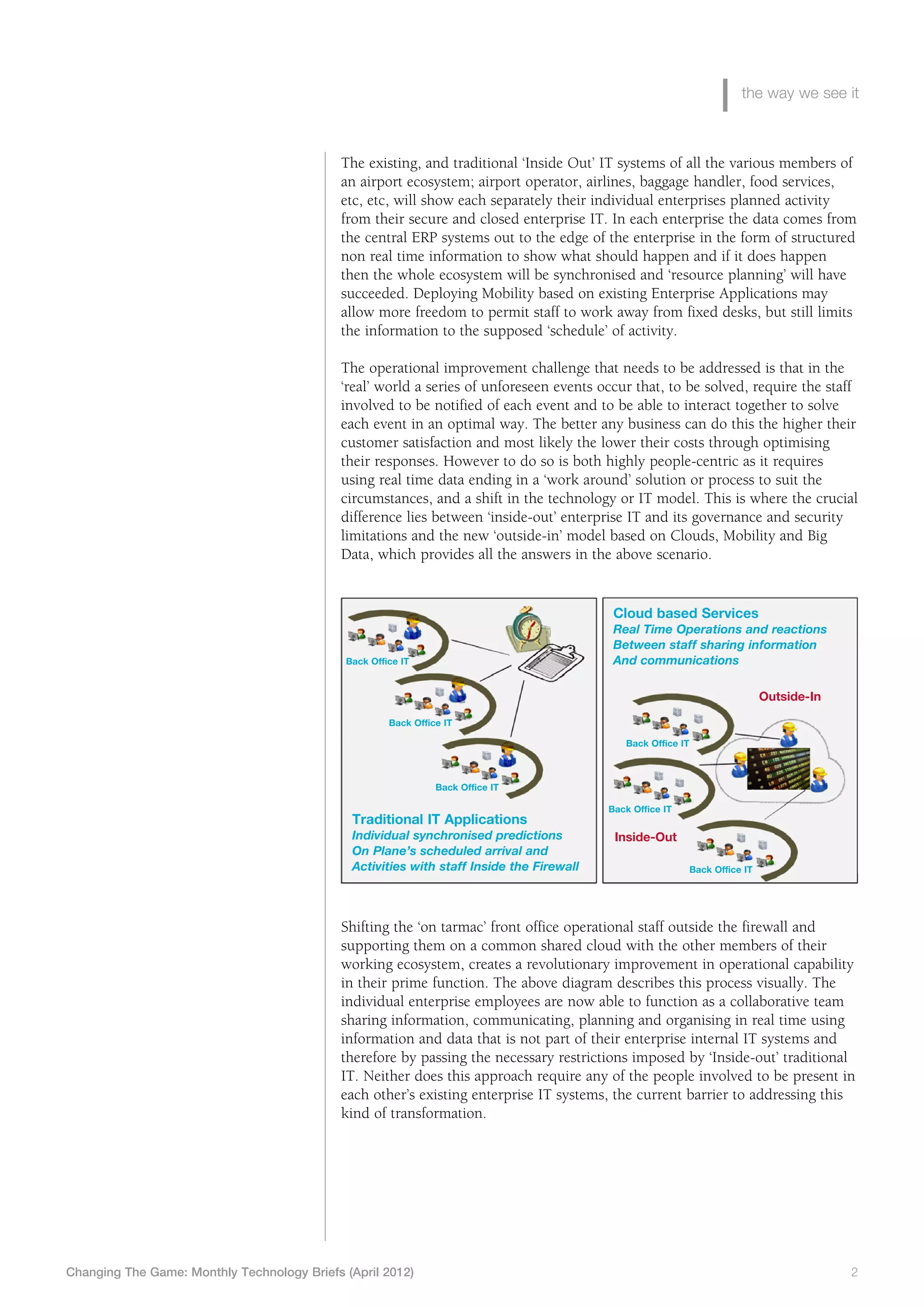 the way we see it



                                             The existing, and traditional ‘Inside Out’ IT systems of all the various members of
                                             an airport ecosystem; airport operator, airlines, baggage handler, food services,
                                             etc, etc, will show each separately their individual enterprises planned activity
                                             from their secure and closed enterprise IT. In each enterprise the data comes from
                                             the central ERP systems out to the edge of the enterprise in the form of structured
                                             non real time information to show what should happen and if it does happen
                                             then the whole ecosystem will be synchronised and ‘resource planning’ will have
                                             succeeded. Deploying Mobility based on existing Enterprise Applications may
                                             allow more freedom to permit staff to work away from fixed desks, but still limits
                                             the information to the supposed ‘schedule’ of activity.

                                             The operational improvement challenge that needs to be addressed is that in the
                                             ‘real’ world a series of unforeseen events occur that, to be solved, require the staff
                                             involved to be notified of each event and to be able to interact together to solve
                                             each event in an optimal way. The better any business can do this the higher their
                                             customer satisfaction and most likely the lower their costs through optimising
                                             their responses. However to do so is both highly people-centric as it requires
                                             using real time data ending in a ‘work around’ solution or process to suit the
                                             circumstances, and a shift in the technology or IT model. This is where the crucial
                                             difference lies between ‘inside-out’ enterprise IT and its governance and security
                                             limitations and the new ‘outside-in’ model based on Clouds, Mobility and Big
                                             Data, which provides all the answers in the above scenario.


                                                                                            Cloud based Services
                                                                                            Real Time Operations and reactions
                                                                                            Between staff sharing information
                                              Back Office IT                                And communications

                                                                                                                             Outside-In

                                                       Back Office IT

                                                                                              Back Office IT



                                                                 Back Office IT

                                                                                           Back Office IT
                                               Traditional IT Applications
                                               Individual synchronised predictions          Inside-Out
                                               On Plane’s scheduled arrival and
                                               Activities with staff Inside the Firewall                    Back Office IT




                                             Shifting the ‘on tarmac’ front office operational staff outside the firewall and
                                             supporting them on a common shared cloud with the other members of their
                                             working ecosystem, creates a revolutionary improvement in operational capability
                                             in their prime function. The above diagram describes this process visually. The
                                             individual enterprise employees are now able to function as a collaborative team
                                             sharing information, communicating, planning and organising in real time using
                                             information and data that is not part of their enterprise internal IT systems and
                                             therefore by passing the necessary restrictions imposed by ‘Inside-out’ traditional
                                             IT. Neither does this approach require any of the people involved to be present in
                                             each other’s existing enterprise IT systems, the current barrier to addressing this
                                             kind of transformation.




Changing The Game: Monthly Technology Briefs (April 2012)	                                                                                2
 