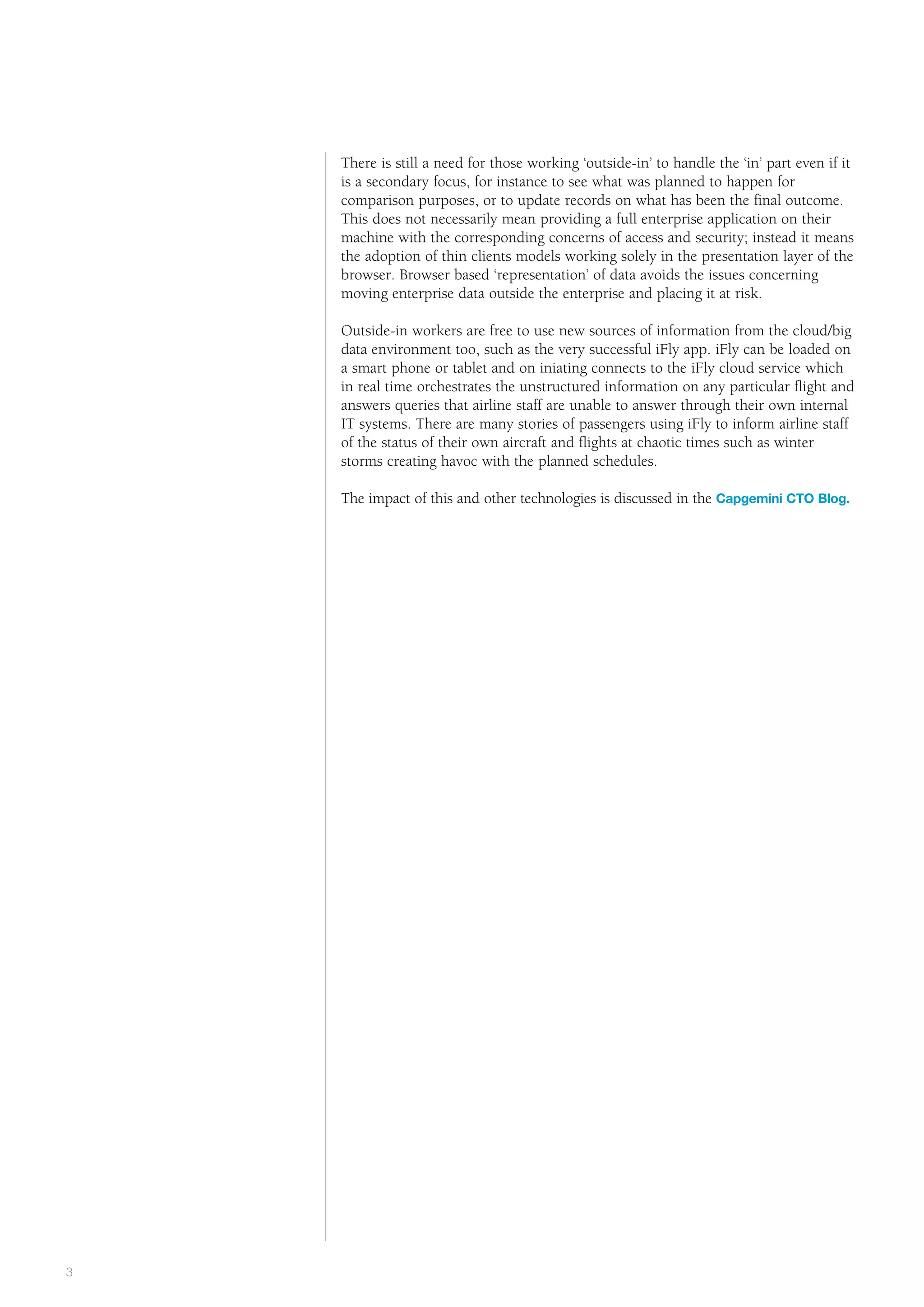 Public      the way we see it



    There is still a need for those working ‘outside-in’ to handle the ‘in’ part even if it
    is a secondary focus, for instance to see what was planned to happen for
    comparison purposes, or to update records on what has been the final outcome.
    This does not necessarily mean providing a full enterprise application on their
    machine with the corresponding concerns of access and security; instead it means
    the adoption of thin clients models working solely in the presentation layer of the
    browser. Browser based ‘representation’ of data avoids the issues concerning
    moving enterprise data outside the enterprise and placing it at risk.

    Outside-in workers are free to use new sources of information from the cloud/big
    data environment too, such as the very successful iFly app. iFly can be loaded on
    a smart phone or tablet and on iniating connects to the iFly cloud service which
    in real time orchestrates the unstructured information on any particular flight and
    answers queries that airline staff are unable to answer through their own internal
    IT systems. There are many stories of passengers using iFly to inform airline staff
    of the status of their own aircraft and flights at chaotic times such as winter
    storms creating havoc with the planned schedules.

    The impact of this and other technologies is discussed in the Capgemini CTO Blog.




#
3
 
