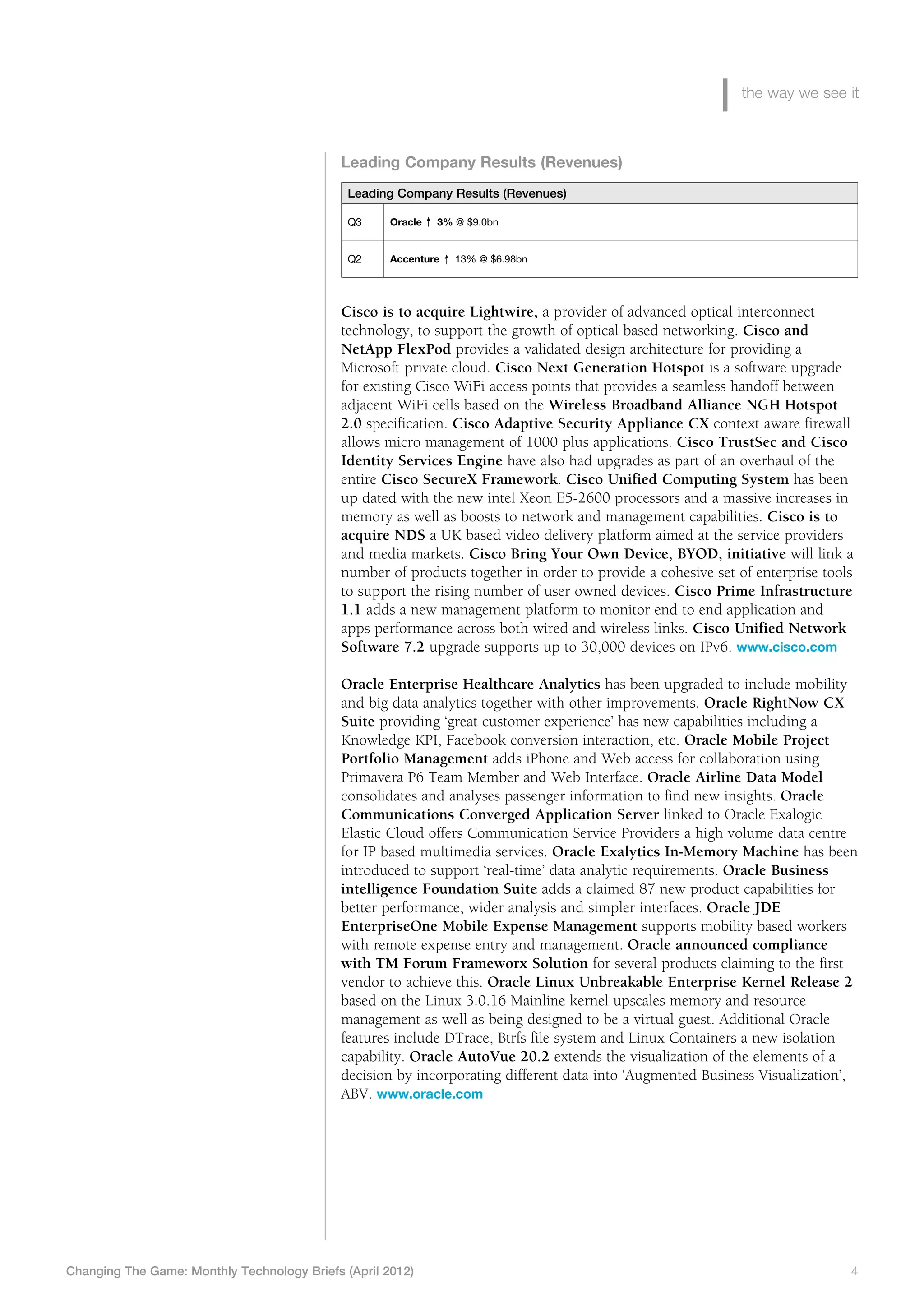 the way we see it



                                             Leading Company Results (Revenues)
                                              Leading Company Results (Revenues)

                                              Q3     Oracle   3% @ $9.0bn


                                              Q2     Accenture   13% @ $6.98bn




                                             Cisco is to acquire Lightwire, a provider of advanced optical interconnect
                                             technology, to support the growth of optical based networking. Cisco and
                                             NetApp FlexPod provides a validated design architecture for providing a
                                             Microsoft private cloud. Cisco Next Generation Hotspot is a software upgrade
                                             for existing Cisco WiFi access points that provides a seamless handoff between
                                             adjacent WiFi cells based on the Wireless Broadband Alliance NGH Hotspot
                                             2.0 specification. Cisco Adaptive Security Appliance CX context aware firewall
                                             allows micro management of 1000 plus applications. Cisco TrustSec and Cisco
                                             Identity Services Engine have also had upgrades as part of an overhaul of the
                                             entire Cisco SecureX Framework. Cisco Unified Computing System has been
                                             up dated with the new intel Xeon E5-2600 processors and a massive increases in
                                             memory as well as boosts to network and management capabilities. Cisco is to
                                             acquire NDS a UK based video delivery platform aimed at the service providers
                                             and media markets. Cisco Bring Your Own Device, BYOD, initiative will link a
                                             number of products together in order to provide a cohesive set of enterprise tools
                                             to support the rising number of user owned devices. Cisco Prime Infrastructure
                                             1.1 adds a new management platform to monitor end to end application and
                                             apps performance across both wired and wireless links. Cisco Unified Network
                                             Software 7.2 upgrade supports up to 30,000 devices on IPv6. www.cisco.com

                                             Oracle Enterprise Healthcare Analytics has been upgraded to include mobility
                                             and big data analytics together with other improvements. Oracle RightNow CX
                                             Suite providing ‘great customer experience’ has new capabilities including a
                                             Knowledge KPI, Facebook conversion interaction, etc. Oracle Mobile Project
                                             Portfolio Management adds iPhone and Web access for collaboration using
                                             Primavera P6 Team Member and Web Interface. Oracle Airline Data Model
                                             consolidates and analyses passenger information to find new insights. Oracle
                                             Communications Converged Application Server linked to Oracle Exalogic
                                             Elastic Cloud offers Communication Service Providers a high volume data centre
                                             for IP based multimedia services. Oracle Exalytics In-Memory Machine has been
                                             introduced to support ‘real-time’ data analytic requirements. Oracle Business
                                             intelligence Foundation Suite adds a claimed 87 new product capabilities for
                                             better performance, wider analysis and simpler interfaces. Oracle JDE
                                             EnterpriseOne Mobile Expense Management supports mobility based workers
                                             with remote expense entry and management. Oracle announced compliance
                                             with TM Forum Frameworx Solution for several products claiming to the first
                                             vendor to achieve this. Oracle Linux Unbreakable Enterprise Kernel Release 2
                                             based on the Linux 3.0.16 Mainline kernel upscales memory and resource
                                             management as well as being designed to be a virtual guest. Additional Oracle
                                             features include DTrace, Btrfs file system and Linux Containers a new isolation
                                             capability. Oracle AutoVue 20.2 extends the visualization of the elements of a
                                             decision by incorporating different data into ‘Augmented Business Visualization’,
                                             ABV. www.oracle.com




Changing The Game: Monthly Technology Briefs (April 2012)	                                                                    4
 