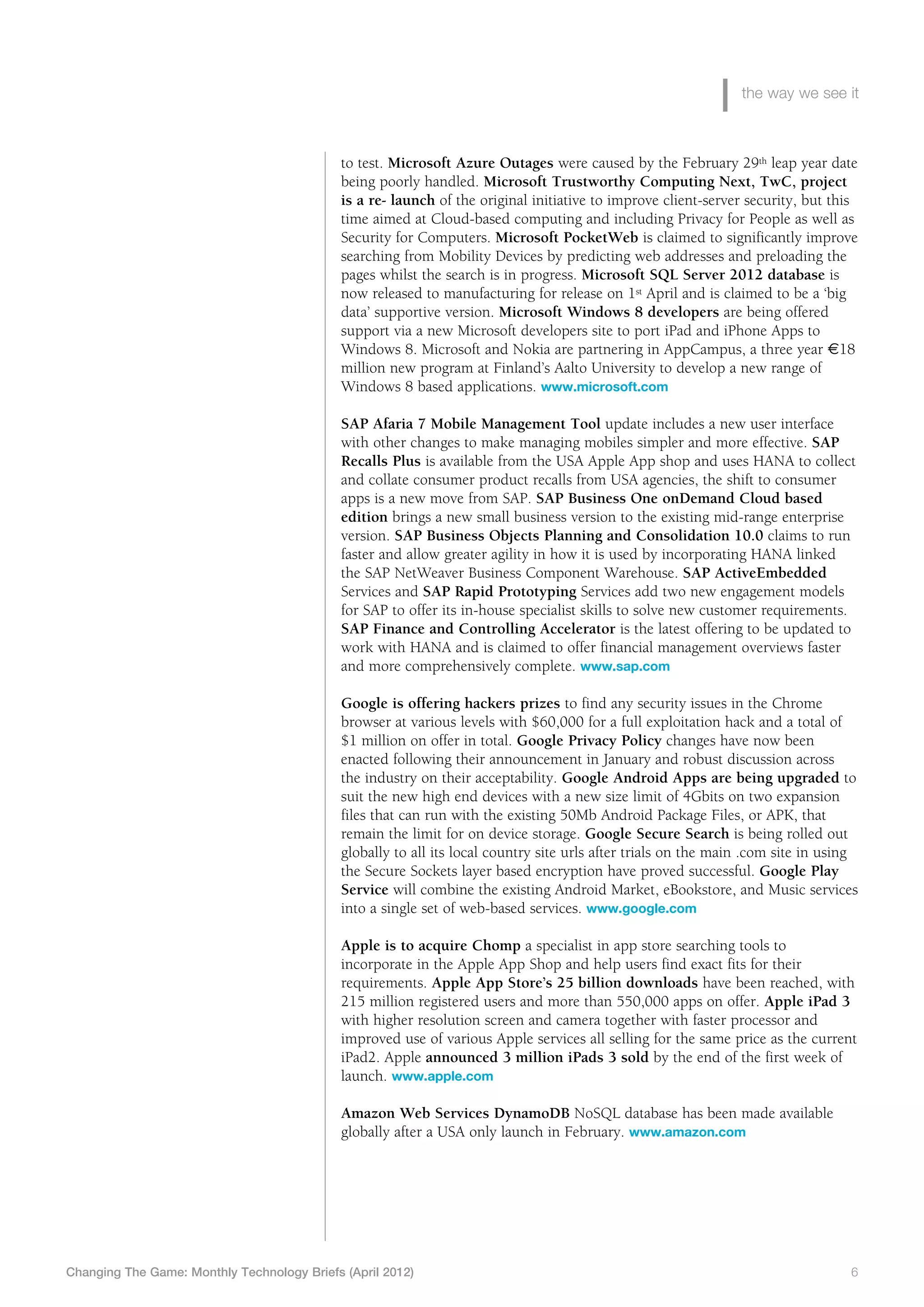 the way we see it



                                             to test. Microsoft Azure Outages were caused by the February 29th leap year date
                                             being poorly handled. Microsoft Trustworthy Computing Next, TwC, project
                                             is a re- launch of the original initiative to improve client-server security, but this
                                             time aimed at Cloud-based computing and including Privacy for People as well as
                                             Security for Computers. Microsoft PocketWeb is claimed to significantly improve
                                             searching from Mobility Devices by predicting web addresses and preloading the
                                             pages whilst the search is in progress. Microsoft SQL Server 2012 database is
                                             now released to manufacturing for release on 1st April and is claimed to be a ‘big
                                             data’ supportive version. Microsoft Windows 8 developers are being offered
                                             support via a new Microsoft developers site to port iPad and iPhone Apps to
                                             Windows 8. Microsoft and Nokia are partnering in AppCampus, a three year €18
                                             million new program at Finland’s Aalto University to develop a new range of
                                             Windows 8 based applications. www.microsoft.com

                                             SAP Afaria 7 Mobile Management Tool update includes a new user interface
                                             with other changes to make managing mobiles simpler and more effective. SAP
                                             Recalls Plus is available from the USA Apple App shop and uses HANA to collect
                                             and collate consumer product recalls from USA agencies, the shift to consumer
                                             apps is a new move from SAP. SAP Business One onDemand Cloud based
                                             edition brings a new small business version to the existing mid-range enterprise
                                             version. SAP Business Objects Planning and Consolidation 10.0 claims to run
                                             faster and allow greater agility in how it is used by incorporating HANA linked
                                             the SAP NetWeaver Business Component Warehouse. SAP ActiveEmbedded
                                             Services and SAP Rapid Prototyping Services add two new engagement models
                                             for SAP to offer its in-house specialist skills to solve new customer requirements.
                                             SAP Finance and Controlling Accelerator is the latest offering to be updated to
                                             work with HANA and is claimed to offer financial management overviews faster
                                             and more comprehensively complete. www.sap.com

                                             Google is offering hackers prizes to find any security issues in the Chrome
                                             browser at various levels with $60,000 for a full exploitation hack and a total of
                                             $1 million on offer in total. Google Privacy Policy changes have now been
                                             enacted following their announcement in January and robust discussion across
                                             the industry on their acceptability. Google Android Apps are being upgraded to
                                             suit the new high end devices with a new size limit of 4Gbits on two expansion
                                             files that can run with the existing 50Mb Android Package Files, or APK, that
                                             remain the limit for on device storage. Google Secure Search is being rolled out
                                             globally to all its local country site urls after trials on the main .com site in using
                                             the Secure Sockets layer based encryption have proved successful. Google Play
                                             Service will combine the existing Android Market, eBookstore, and Music services
                                             into a single set of web-based services. www.google.com

                                             Apple is to acquire Chomp a specialist in app store searching tools to
                                             incorporate in the Apple App Shop and help users find exact fits for their
                                             requirements. Apple App Store’s 25 billion downloads have been reached, with
                                             215 million registered users and more than 550,000 apps on offer. Apple iPad 3
                                             with higher resolution screen and camera together with faster processor and
                                             improved use of various Apple services all selling for the same price as the current
                                             iPad2. Apple announced 3 million iPads 3 sold by the end of the first week of
                                             launch. www.apple.com

                                             Amazon Web Services DynamoDB NoSQL database has been made available
                                             globally after a USA only launch in February. www.amazon.com




Changing The Game: Monthly Technology Briefs (April 2012)	                                                                        6
 