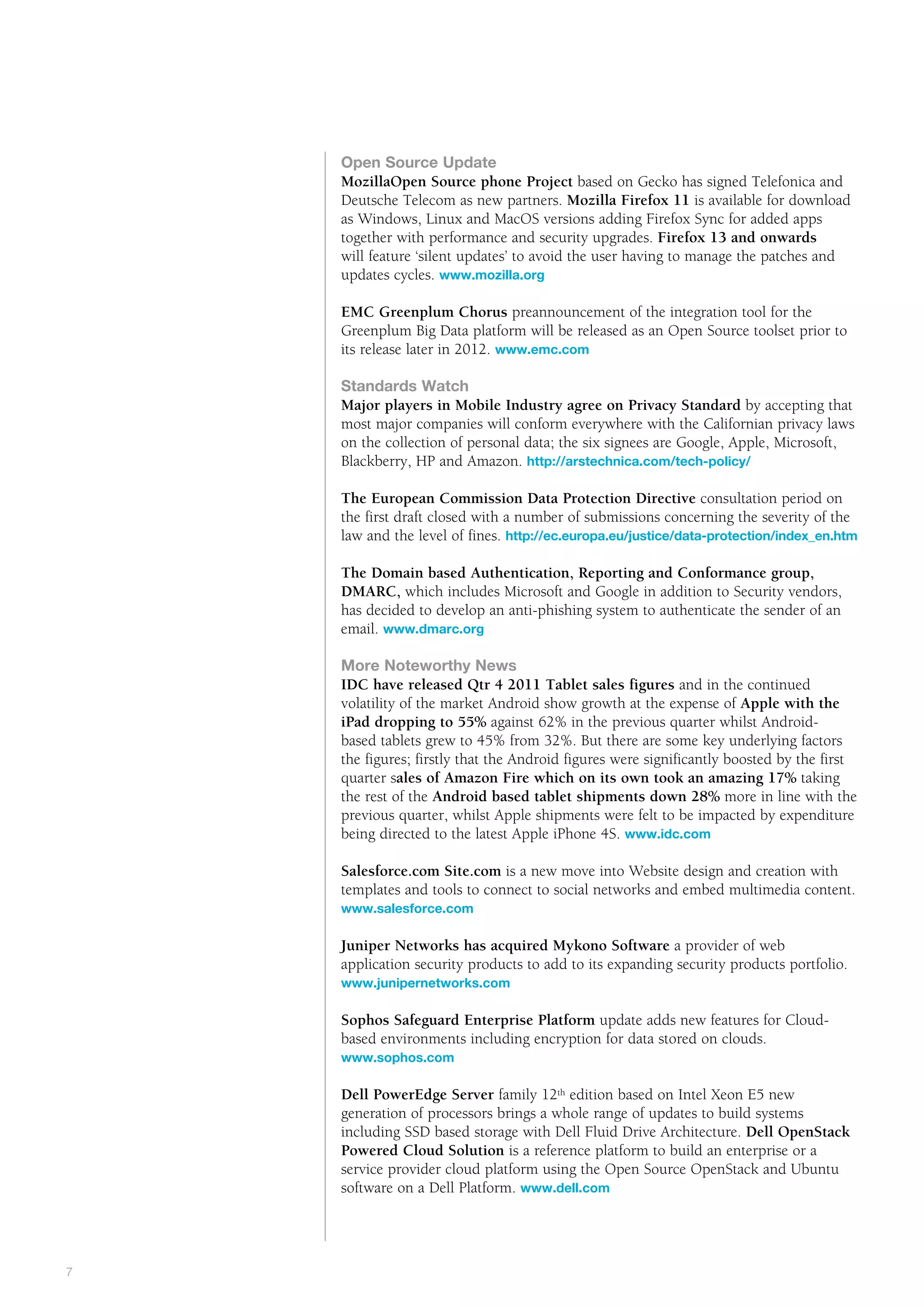 Public       the way we see it



    Open Source Update
    MozillaOpen Source phone Project based on Gecko has signed Telefonica and
    Deutsche Telecom as new partners. Mozilla Firefox 11 is available for download
    as Windows, Linux and MacOS versions adding Firefox Sync for added apps
    together with performance and security upgrades. Firefox 13 and onwards
    will feature ‘silent updates’ to avoid the user having to manage the patches and
    updates cycles. www.mozilla.org

    EMC Greenplum Chorus preannouncement of the integration tool for the
    Greenplum Big Data platform will be released as an Open Source toolset prior to
    its release later in 2012. www.emc.com

    Standards Watch
    Major players in Mobile Industry agree on Privacy Standard by accepting that
    most major companies will conform everywhere with the Californian privacy laws
    on the collection of personal data; the six signees are Google, Apple, Microsoft,
    Blackberry, HP and Amazon. http://arstechnica.com/tech-policy/

    The European Commission Data Protection Directive consultation period on
    the first draft closed with a number of submissions concerning the severity of the
    law and the level of fines. http://ec.europa.eu/justice/data-protection/index_en.htm

    The Domain based Authentication, Reporting and Conformance group,
    DMARC, which includes Microsoft and Google in addition to Security vendors,
    has decided to develop an anti-phishing system to authenticate the sender of an
    email. www.dmarc.org

    More Noteworthy News
    IDC have released Qtr 4 2011 Tablet sales figures and in the continued
    volatility of the market Android show growth at the expense of Apple with the
    iPad dropping to 55% against 62% in the previous quarter whilst Android-
    based tablets grew to 45% from 32%. But there are some key underlying factors
    the figures; firstly that the Android figures were significantly boosted by the first
    quarter sales of Amazon Fire which on its own took an amazing 17% taking
    the rest of the Android based tablet shipments down 28% more in line with the
    previous quarter, whilst Apple shipments were felt to be impacted by expenditure
    being directed to the latest Apple iPhone 4S. www.idc.com

    Salesforce.com Site.com is a new move into Website design and creation with
    templates and tools to connect to social networks and embed multimedia content.
    www.salesforce.com

    J
    	 uniper Networks has acquired Mykono Software a provider of web
    application security products to add to its expanding security products portfolio.
    www.junipernetworks.com

    Sophos Safeguard Enterprise Platform update adds new features for Cloud-
    based environments including encryption for data stored on clouds.
    www.sophos.com

    Dell PowerEdge Server family 12th edition based on Intel Xeon E5 new
    generation of processors brings a whole range of updates to build systems
    including SSD based storage with Dell Fluid Drive Architecture. Dell OpenStack
    Powered Cloud Solution is a reference platform to build an enterprise or a
    service provider cloud platform using the Open Source OpenStack and Ubuntu
    software on a Dell Platform. www.dell.com




#
7
 