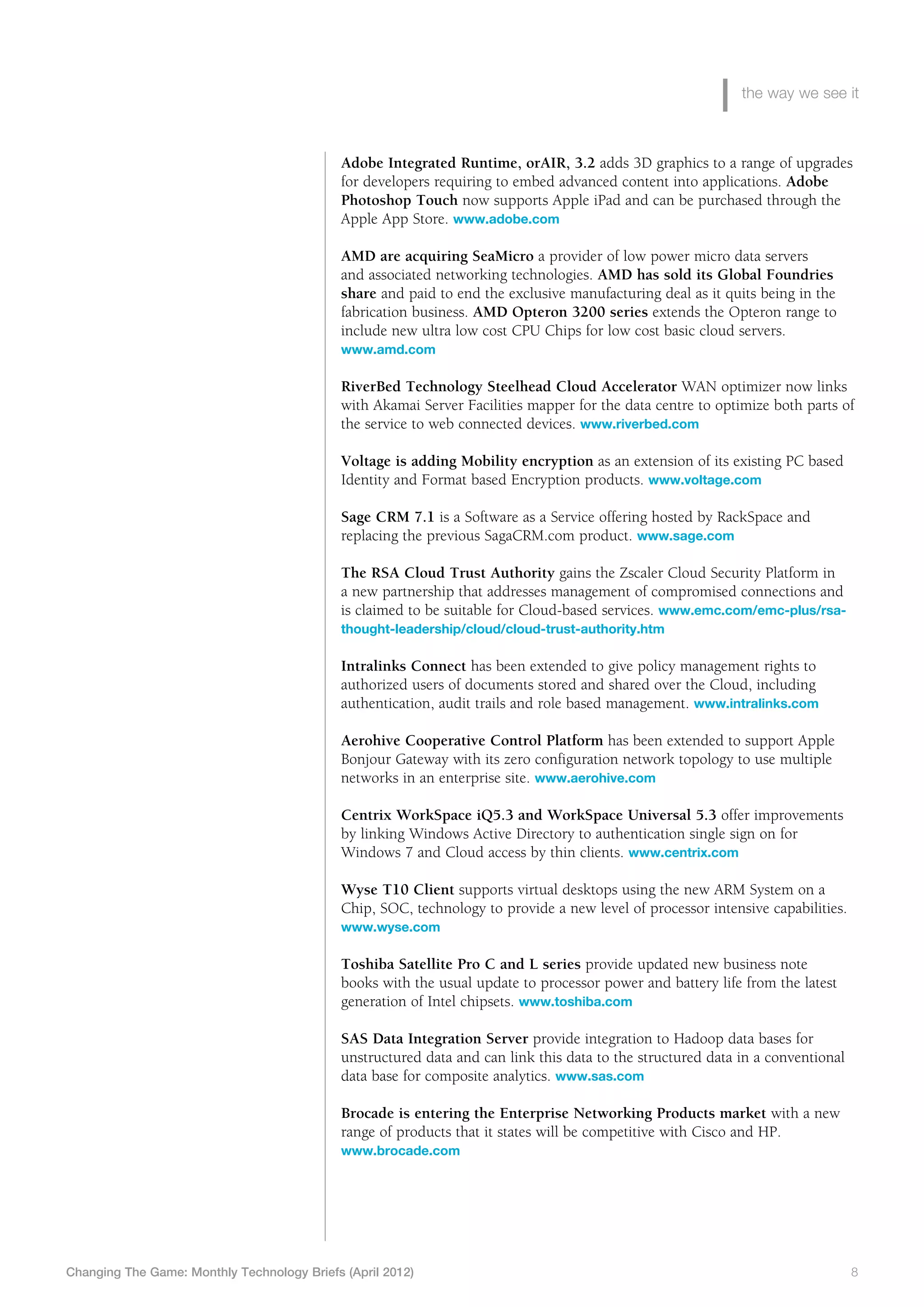 the way we see it



                                             Adobe Integrated Runtime, orAIR, 3.2 adds 3D graphics to a range of upgrades
                                             for developers requiring to embed advanced content into applications. Adobe
                                             Photoshop Touch now supports Apple iPad and can be purchased through the
                                             Apple App Store. www.adobe.com

                                             AMD are acquiring SeaMicro a provider of low power micro data servers
                                             and associated networking technologies. AMD has sold its Global Foundries
                                             share and paid to end the exclusive manufacturing deal as it quits being in the
                                             fabrication business. AMD Opteron 3200 series extends the Opteron range to
                                             include new ultra low cost CPU Chips for low cost basic cloud servers.
                                             www.amd.com

                                             R
                                             	 iverBed Technology Steelhead Cloud Accelerator WAN optimizer now links
                                             with Akamai Server Facilities mapper for the data centre to optimize both parts of
                                             the service to web connected devices. www.riverbed.com

                                             Voltage is adding Mobility encryption as an extension of its existing PC based
                                             Identity and Format based Encryption products. www.voltage.com

                                             S
                                             	 age CRM 7.1 is a Software as a Service offering hosted by RackSpace and
                                             replacing the previous SagaCRM.com product. www.sage.com

                                             The RSA Cloud Trust Authority gains the Zscaler Cloud Security Platform in
                                             a new partnership that addresses management of compromised connections and
                                             is claimed to be suitable for Cloud-based services. www.emc.com/emc-plus/rsa-
                                             thought-leadership/cloud/cloud-trust-authority.htm

                                             Intralinks Connect has been extended to give policy management rights to
                                             authorized users of documents stored and shared over the Cloud, including
                                             authentication, audit trails and role based management. www.intralinks.com

                                             A
                                             	 erohive Cooperative Control Platform has been extended to support Apple
                                             Bonjour Gateway with its zero configuration network topology to use multiple
                                             networks in an enterprise site. www.aerohive.com

                                             C
                                             	 entrix WorkSpace iQ5.3 and WorkSpace Universal 5.3 offer improvements
                                             by linking Windows Active Directory to authentication single sign on for
                                             Windows 7 and Cloud access by thin clients. www.centrix.com

                                             W
                                             	 yse T10 Client supports virtual desktops using the new ARM System on a
                                             Chip, SOC, technology to provide a new level of processor intensive capabilities.
                                             www.wyse.com

                                             Toshiba Satellite Pro C and L series provide updated new business note
                                             books with the usual update to processor power and battery life from the latest
                                             generation of Intel chipsets. www.toshiba.com

                                             SAS Data Integration Server provide integration to Hadoop data bases for
                                             unstructured data and can link this data to the structured data in a conventional
                                             data base for composite analytics. www.sas.com

                                             Brocade is entering the Enterprise Networking Products market with a new
                                             range of products that it states will be competitive with Cisco and HP.
                                             www.brocade.com




Changing The Game: Monthly Technology Briefs (April 2012)	                                                                       8
 