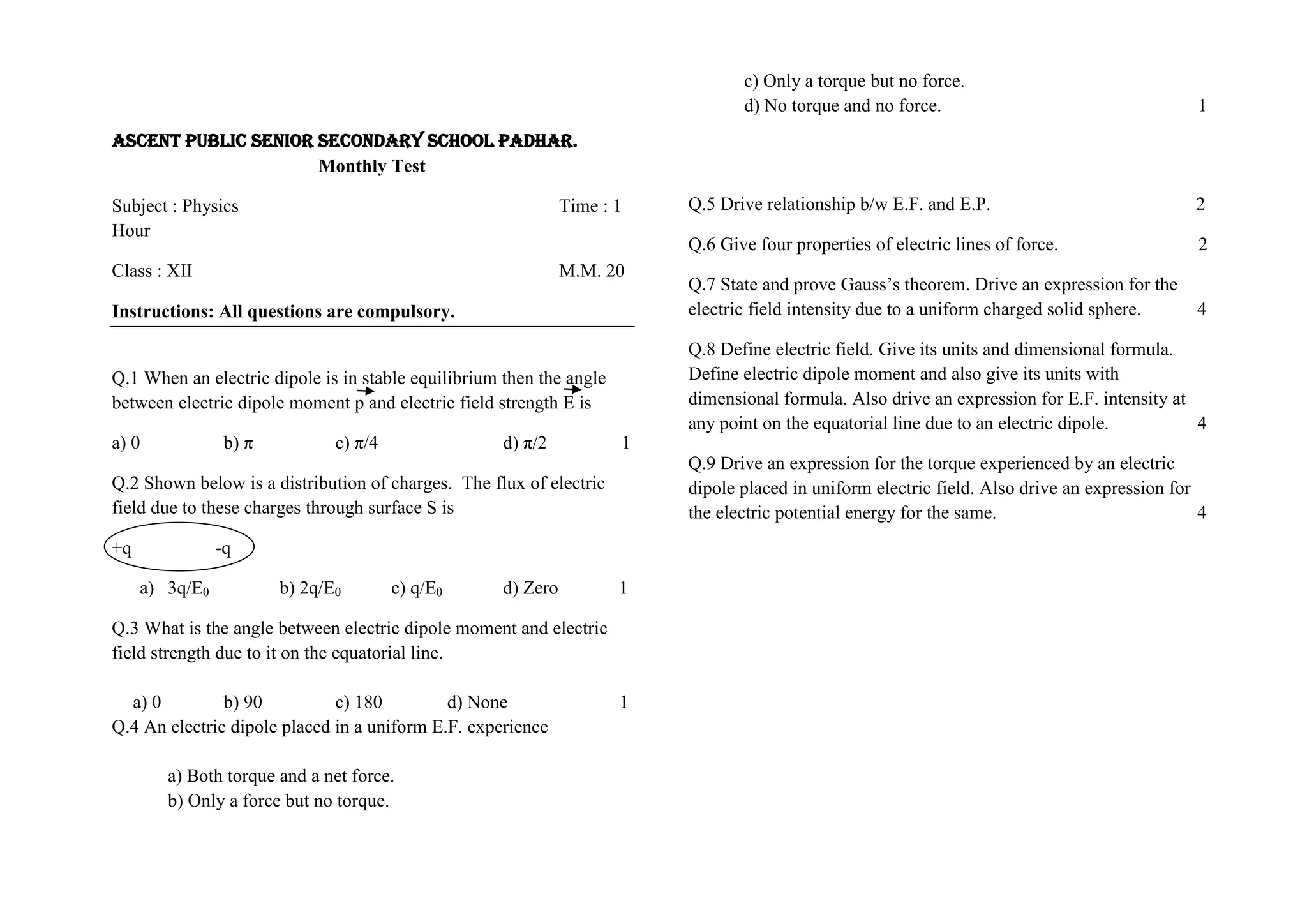 ASCENT PUBLIC SENIOR SECONDARY SCHOOL PADHAR.
Monthly Test
Subject : Physics Time : 1
Hour
Class : XII M.M. 20
Instructions: All questions are compulsory.
Q.1 When an electric dipole is in stable equilibrium then the angle
between electric dipole moment p and electric field strength E is
a) 0 b) π c) π/4 d) π/2 1
Q.2 Shown below is a distribution of charges. The flux of electric
field due to these charges through surface S is
+q -q
a) 3q/E0 b) 2q/E0 c) q/E0 d) Zero 1
Q.3 What is the angle between electric dipole moment and electric
field strength due to it on the equatorial line.
a) 0 b) 90 c) 180 d) None 1
Q.4 An electric dipole placed in a uniform E.F. experience
a) Both torque and a net force.
b) Only a force but no torque.
c) Only a torque but no force.
d) No torque and no force. 1
Q.5 Drive relationship b/w E.F. and E.P. 2
Q.6 Give four properties of electric lines of force. 2
Q.7 State and prove Gauss’s theorem. Drive an expression for the
electric field intensity due to a uniform charged solid sphere. 4
Q.8 Define electric field. Give its units and dimensional formula.
Define electric dipole moment and also give its units with
dimensional formula. Also drive an expression for E.F. intensity at
any point on the equatorial line due to an electric dipole. 4
Q.9 Drive an expression for the torque experienced by an electric
dipole placed in uniform electric field. Also drive an expression for
the electric potential energy for the same. 4
 