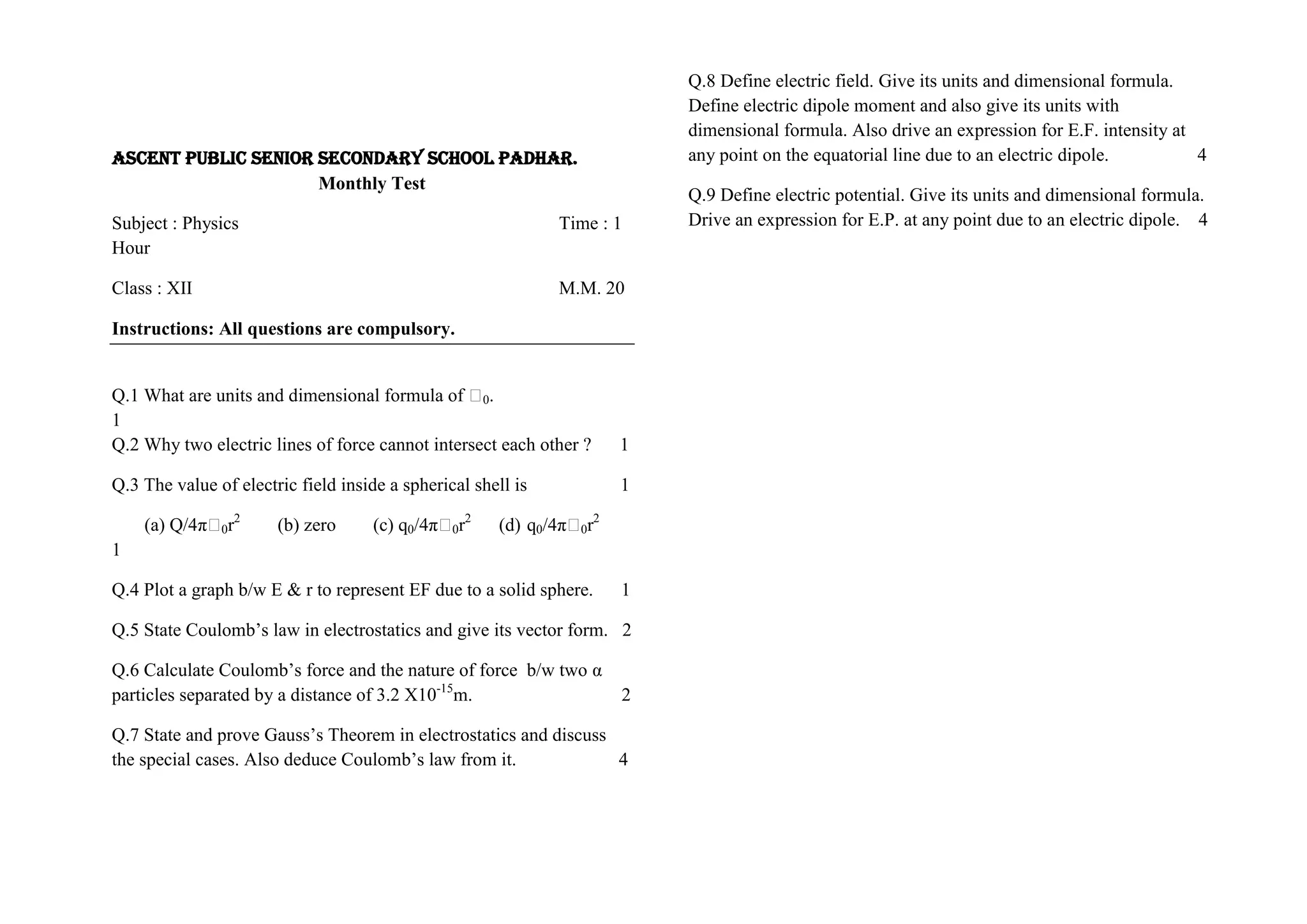 ASCENT PUBLIC SENIOR SECONDARY SCHOOL PADHAR.
Monthly Test
Subject : Physics Time : 1
Hour
Class : XII M.M. 20
Instructions: All questions are compulsory.
Q.1 What are units and dimensional formula of Ԑ0.
1
Q.2 Why two electric lines of force cannot intersect each other ? 1
Q.3 The value of electric field inside a spherical shell is 1
(a) Q/4πԐ0r2
(b) zero (c) q0/4πԐ0r2
(d) q0/4πԐ0r2
1
Q.4 Plot a graph b/w E & r to represent EF due to a solid sphere. 1
Q.5 State Coulomb’s law in electrostatics and give its vector form. 2
Q.6 Calculate Coulomb’s force and the nature of force b/w two α
particles separated by a distance of 3.2 X10-15
m. 2
Q.7 State and prove Gauss’s Theorem in electrostatics and discuss
the special cases. Also deduce Coulomb’s law from it. 4
Q.8 Define electric field. Give its units and dimensional formula.
Define electric dipole moment and also give its units with
dimensional formula. Also drive an expression for E.F. intensity at
any point on the equatorial line due to an electric dipole. 4
Q.9 Define electric potential. Give its units and dimensional formula.
Drive an expression for E.P. at any point due to an electric dipole. 4
 