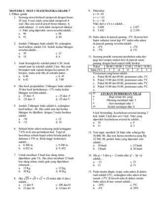 MONTHLY TEST 1 MATEMATIKA GRADE 7
I. Pilihan ganda
1. Seorang siswa berhasil menjawab dengan benar
28 soal, 8 soal salah, serta tidak menjawab 4
soal. Jika satu soal di jawab benar nilainya 4,
salah nilainya -3, serta tidak menjawab nilainya
-1. Nilai yang diperoleh siswa tersebut adalah…
a. 96 c. 88
b. 91 d. 84
2. Jumlah 2 bilangan bulat adalah 30, sedangkan
hasil kalinya adalah 216. Selisih kedua bilangan
tersebut adalah…
a. 30 c. 12
b. 18 d. 6
3. Amir berangkat ke sekolah pukul 6.30. Jarak
rumah amir ke sekolah adalah 2 km. Jika amir
berangkat naik sepeda dengan kecepatan 10
km/jam, maka amir tiba di sekolah pukul…
a. 6.40 c. 6. 45
b. 6.42 d. 7.00
4. Jika hasil penjumlahan 2 bilangan bulat adalah -
30 dan hasil perkaliannya -175, maka kedua
bilangan tersebut adalah…
a. 25 dan -5 c. -35 dan -5
b. -25 dan -5 d. -35 dan 5
5. Jumlah 2 bilangan bulat adalah 6, sedangkan
hasil kalinya -40. Jika salah satu dari kedua
bilangan itu dikalikan dengan 3 maka hasilnya
adalah
a. -30 c. 12
b. -12 d. 16
6. Sebuah balon udara melayang pada ketinggian
7.876 m di atas permukaan laut. Tepat di
bawahnya sebuah kapal selam berada pada ke
dalaman 1.576 m. Beda tinggi keduannya
adalah…
a. 6.300 m c. 9.300 m
b. 6.452 m d. 9. 452
7. Untuk membuat 4 buah kue ulang tahun
diperlukan gula 5 k. Jika akan membuat 12 buah
kue ulang tahun, maka gula yang diperlukan
sebanyak…
a. 15 Kg c. 12 Kg
b. 30 Kg d. 36 Kg
8. Jika √25 + √ 𝑏 + √ 𝑐 = 25 maka nilai b dan c
adalah…
a. 11 dan 9 c. 100 dan 81
b. 22 dan 18 d. 121dan 81
9. Diketahui:
a + b =45
a + c = 63
b + c = 26
Nilai dari a x b x c adalah…
a. 3.608 c. 2.457
b. 3.432 d. 2.359
10. Suhu udara di puncak gunung -30
C. Karena hari
hujan suhunya turun lagi 40
C maka suhu udara
di puncak gunung tersebut adalah
a. -50
C c. -20
C
b. -70
C d. 10
C
11. Seorang peneliti mencatat perubahan suhu dari
pagi hari sampai malam hari di puncak suatu
gunung dengan hasil seperti table berikut:
Pukul 06.00 09.00 12.00 15.00 18.00
Suhu (0
C) 3 -4 0 -2 5
Pernyataan yang benar adalah…
a. Pukul 06.00 dan 09.00, penurunan suhu 10
C
b. Pukul 15.00 dan 18.00, penurunan suhu 70
C
c. Pukul 06.00 dan 09.00, penurunan suhu 70
C
d. Pukul 15.00 dan 18.00, penurunan suhu 30
C
e.
12. D
a
l
a
m
6 kali bertanding, kesebelasan arsenalmenang 3
kali, kalah 2 kali dan seri 1 kali. Nilai yang
diperoleh kesebelasan arsenalitu adalah…
a. 10 c. 4
b. 11 d. 3
13. Toni ingin membeli 24 buku tulis seharga Rp
36.000, 00. Jika toni hanya membawa uang Rp
22.500, 00, jumlah buku yang diperoleh toni
adalah…
a. 10 buah c. 15 buah
b. 12buah d. 20 buah
14. Jika p = 3 dan q = -2 maka nilai p2
– 3p +q2
adalah…
a. -13 c. 23
b. 13 d. 31
15. Pada musim dingin eropa, suhu udara di dalam
ruah adalah120
C, sedangkan suhu udara di luar
rumah -170
C di bawah suhu di dalam rumah.
Suhu udara di luar rumah adalah…
a. -290
C c. 50
C
b. -50
C d. 290
C
ATURAN PEMBERIAN NILAI
Bagi setiap tim yang:
-Menang mendapat nilai 3
-Seri mendapat nilai 1
-Kalah mendapat dilai 0
 
