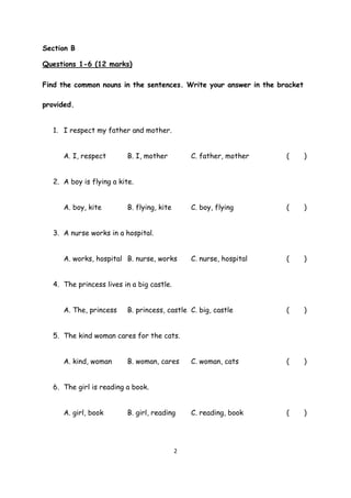2
Section B
Questions 1-6 (12 marks)
Find the common nouns in the sentences. Write your answer in the bracket
provided.
1. I respect my father and mother.
A. I, respect B. I, mother C. father, mother ( )
2. A boy is flying a kite.
A. boy, kite B. flying, kite C. boy, flying ( )
3. A nurse works in a hospital.
A. works, hospital B. nurse, works C. nurse, hospital ( )
4. The princess lives in a big castle.
A. The, princess B. princess, castle C. big, castle ( )
5. The kind woman cares for the cats.
A. kind, woman B. woman, cares C. woman, cats ( )
6. The girl is reading a book.
A. girl, book B. girl, reading C. reading, book ( )
 