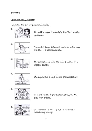 4
Section D
Questions 1-6 (12 marks)
Underline the correct personal pronouns.
1.
Siti and I are good friends. (We, She, They) are also
classmates.
2.
The acrobat dancer balances three bowls on her head.
(He, She, I) is walking carefully.
3.
The cat is sleeping under the chair. (He, She, It) is
sleeping soundly.
4.
My grandfather is old. (He, She, We) walks slowly.
5.
Voon and Teo like to play football. (They, He, We)
play every evening.
6.
Lee lives near his school. (He, She, It) cycles to
school every morning.
 