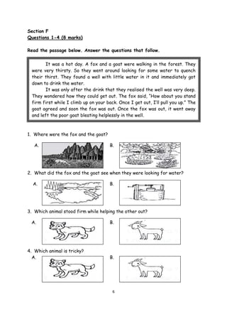 6
Section F
Questions 1-4 (8 marks)
Read the passage below. Answer the questions that follow.
1. Where were the fox and the goat?
A. B.
2. What did the fox and the goat see when they were looking for water?
A. B.
3. Which animal stood firm while helping the other out?
A. B.
4. Which animal is tricky?
A. B.
It was a hot day. A fox and a goat were walking in the forest. They
were very thirsty. So they went around looking for some water to quench
their thirst. They found a well with little water in it and immediately got
down to drink the water.
It was only after the drink that they realised the well was very deep.
They wondered how they could get out. The fox said, “How about you stand
firm first while I climb up on your back. Once I get out, I’ll pull you up.” The
goat agreed and soon the fox was out. Once the fox was out, it went away
and left the poor goat bleating helplessly in the well.
 
