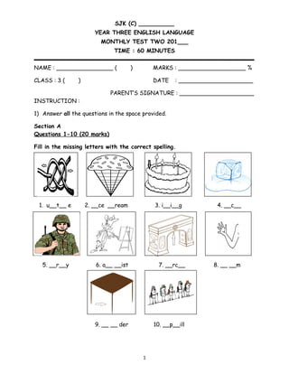 SJK (C) __________
YEAR THREE ENGLISH LANGUAGE
MONTHLY TEST TWO 201___
TIME : 60 MINUTES
NAME : ________________ ( ) MARKS : ___________________ %
CLASS : 3 ( ) DATE : _____________________
PARENT’S SIGNATURE : _____________________
INSTRUCTION :
1) Answer all the questions in the space provided.
Section A
Questions 1-10 (20 marks)
Fill in the missing letters with the correct spelling.
1. u__t__ e 2. __ce __ream 3. i__i__g 4. __c__
5. __r__y 6. a__ __ist 7. __rc__ 8. __ __m
9. __ __ der 10. __p__ill
1
 