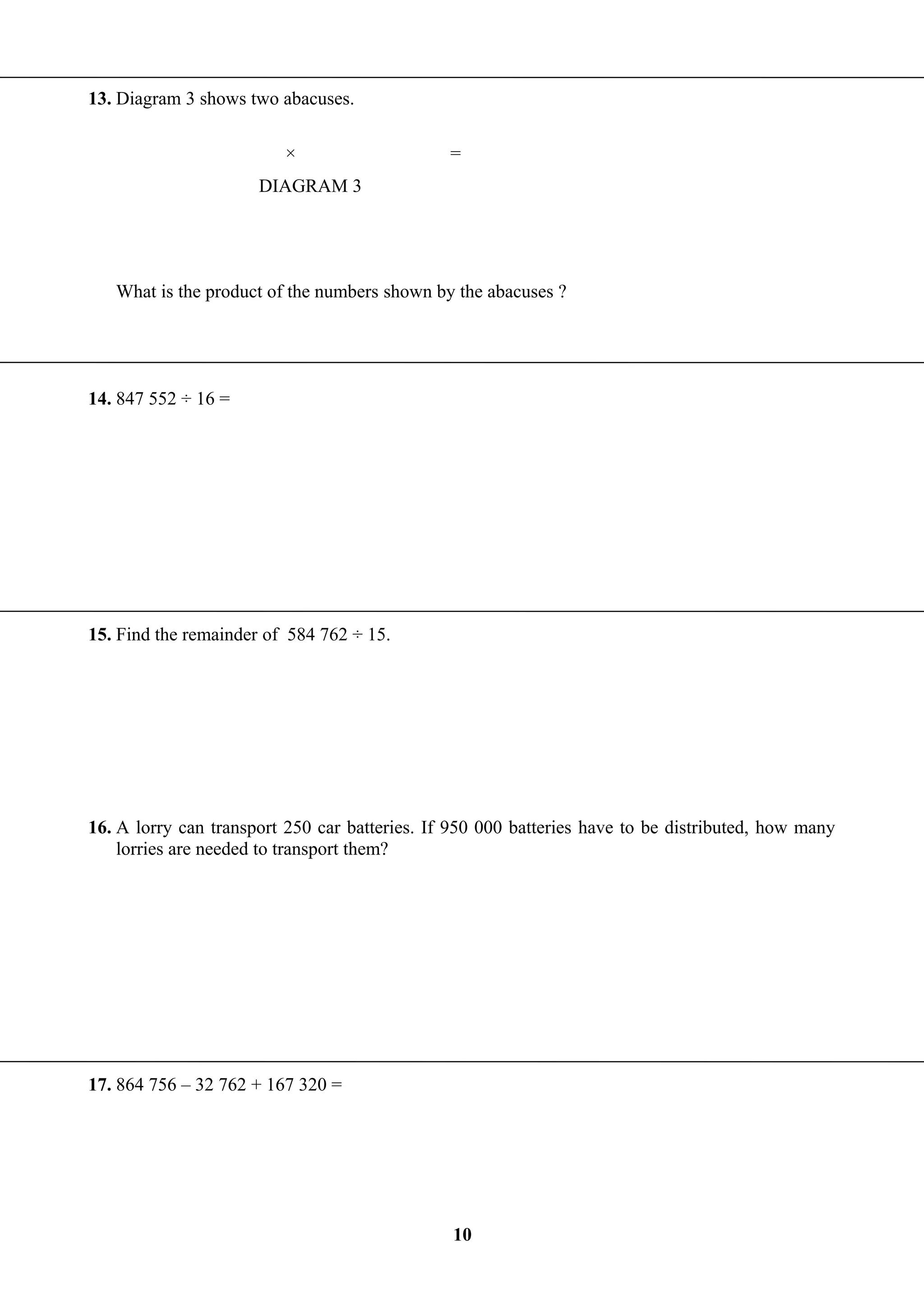 13. Diagram 3 shows two abacuses.
What is the product of the numbers shown by the abacuses ?
14. 847 552 ÷ 16 =
15. Find the remainder of 584 762 ÷ 15.
16. A lorry can transport 250 car batteries. If 950 000 batteries have to be distributed, how many
lorries are needed to transport them?
17. 864 756 – 32 762 + 167 320 =
10
DIAGRAM 3
=×
 