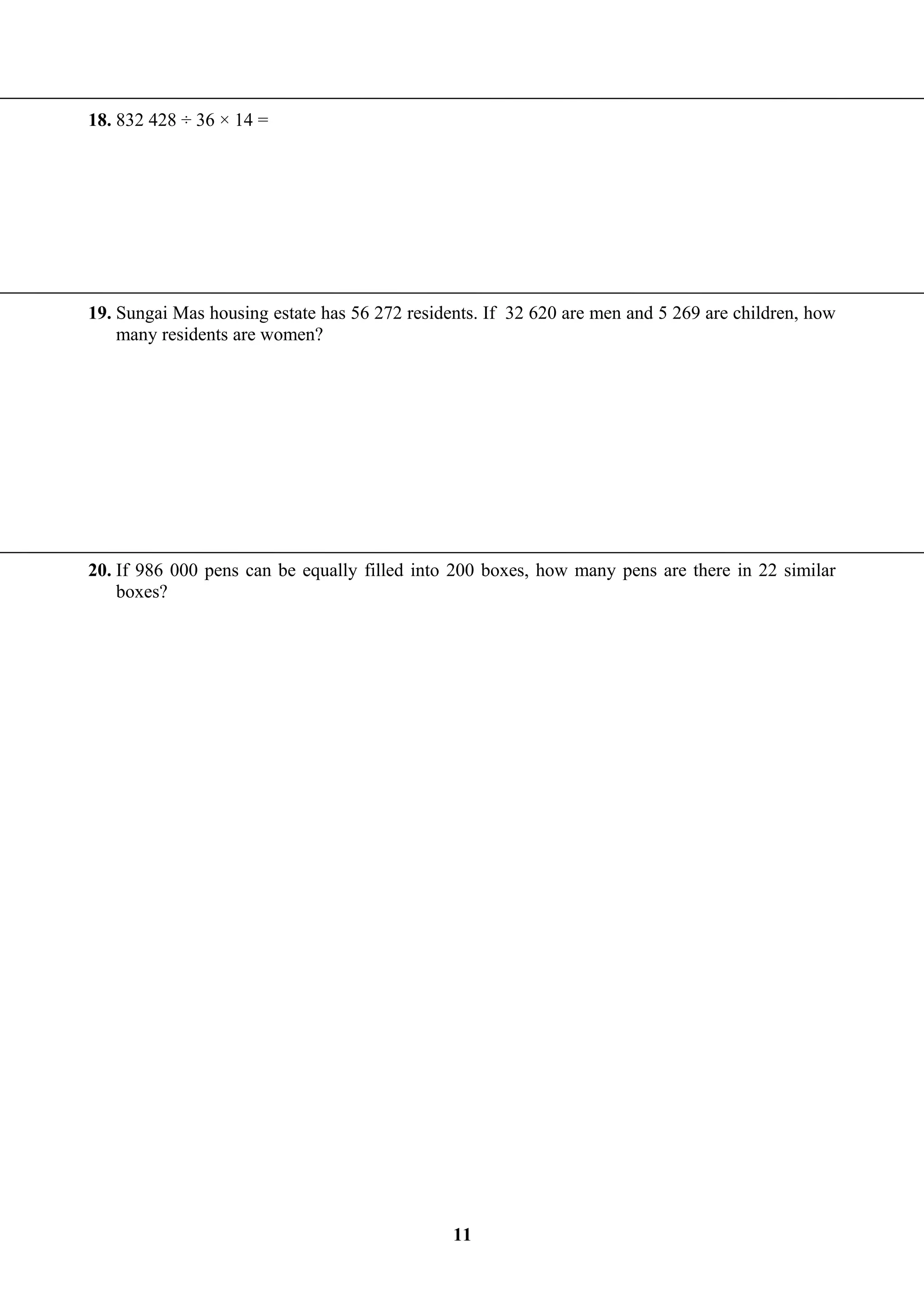 18. 832 428 ÷ 36 × 14 =
19. Sungai Mas housing estate has 56 272 residents. If 32 620 are men and 5 269 are children, how
many residents are women?
20. If 986 000 pens can be equally filled into 200 boxes, how many pens are there in 22 similar
boxes?
11
 