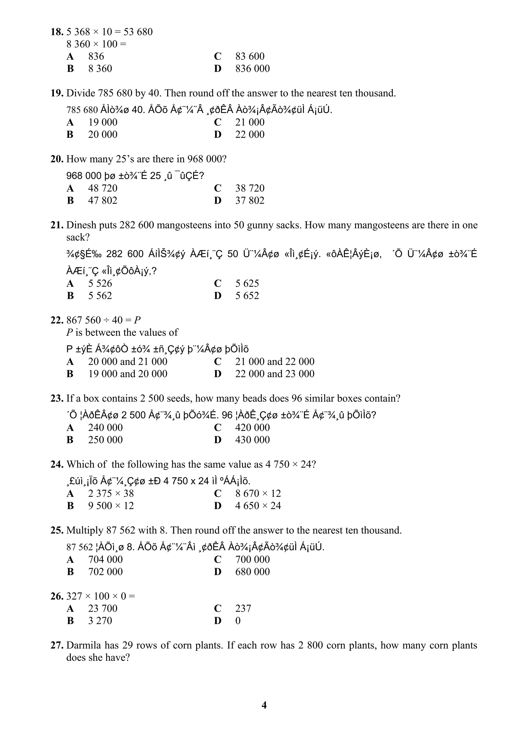 18. 5 368 × 10 = 53 680
8 360 × 100 =
A 836 C 83 600
B 8 360 D 836 000
19. Divide 785 680 by 40. Then round off the answer to the nearest ten thousand.
785 680 ÅÌò¾ø 40. ÅÕõ Å¢¨¼¨Â ¸¢ðÊÂ Àò¾¡Â¢Ãò¾¢üÌ Á¡üÚ.
A 19 000 C 21 000
B 20 000 D 22 000
20. How many 25’s are there in 968 000?
968 000 þø ±ò¾¨É 25 ¸û ¯ûÇÉ?
A 48 720 C 38 720
B 47 802 D 37 802
21. Dinesh puts 282 600 mangosteens into 50 gunny sacks. How many mangosteens are there in one
sack?
¾¢§É‰ 282 600 ÁíÌŠ¾¢ý ÀÆí¸¨Ç 50 Ü¨¼Â¢ø «Îì¸¢É¡ý. «ôÀÊ¦ÂýÈ¡ø, ´Õ Ü¨¼Â¢ø ±ò¾¨É
ÀÆí¸¨Ç «Îì¸¢ÕôÀ¡ý,?
A 5 526 C 5 625
B 5 562 D 5 652
22. 867 560 ÷ 40 = P
P is between the values of
P ±ýÈ Á¾¢ôÒ ±ó¾ ±ñ¸Ç¢ý þ¨¼Â¢ø þÕìÌõ
A 20 000 and 21 000 C 21 000 and 22 000
B 19 000 and 20 000 D 22 000 and 23 000
23. If a box contains 2 500 seeds, how many beads does 96 similar boxes contain?
´Õ ¦ÀðÊÂ¢ø 2 500 Å¢¨¾¸û þÕó¾É. 96 ¦ÀðÊ¸Ç¢ø ±ò¾¨É Å¢¨¾¸û þÕìÌõ?
A 240 000 C 420 000
B 250 000 D 430 000
24. Which of the following has the same value as 4 750 × 24?
¸£úì¸¡Ïõ Å¢¨¼¸Ç¢ø ±Ð 4 750 x 24 ìÌ ºÁÁ¡Ìõ.
A 2 375 × 38 C 8 670 × 12
B 9 500 × 12 D 4 650 × 24
25. Multiply 87 562 with 8. Then round off the answer to the nearest ten thousand.
87 562 ¦ÀÕì¸ø 8. ÅÕõ Å¢¨¼¨Âì ¸¢ðÊÂ Àò¾¡Â¢Ãò¾¢üÌ Á¡üÚ.
A 704 000 C 700 000
B 702 000 D 680 000
26. 327 × 100 × 0 =
A 23 700 C 237
B 3 270 D 0
27. Darmila has 29 rows of corn plants. If each row has 2 800 corn plants, how many corn plants
does she have?
4
 
