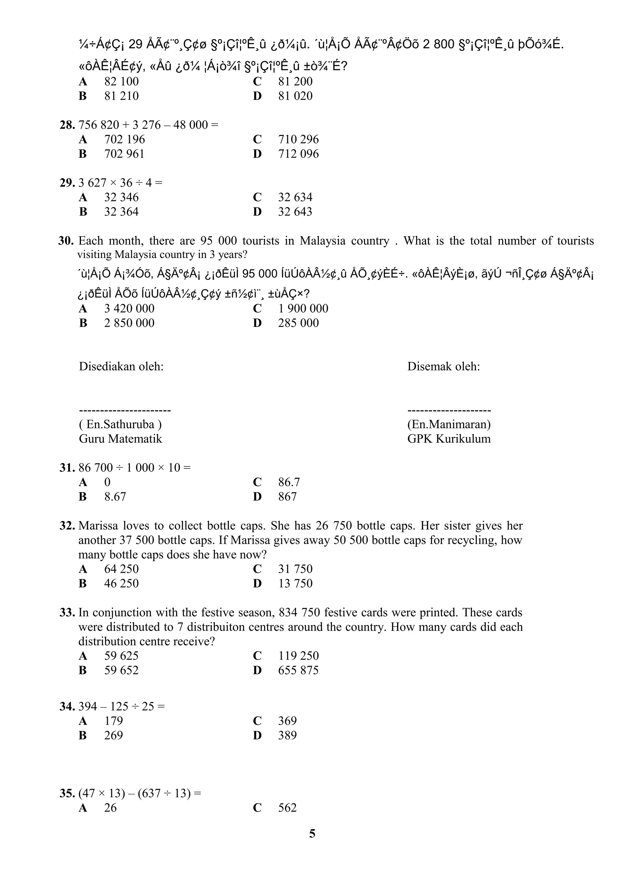 ¼÷Á¢Ç¡ 29 ÅÃ¢¨º¸Ç¢ø §º¡Çî¦ºÊ¸û ¿ð¼¡û. ´ù¦Å¡Õ ÅÃ¢¨ºÂ¢Öõ 2 800 §º¡Çî¦ºÊ¸û þÕó¾É.
«ôÀÊ¦ÂÉ¢ý, «Åû ¿ð¼ ¦Á¡ò¾î §º¡Çî¦ºÊ¸û ±ò¾¨É?
A 82 100 C 81 200
B 81 210 D 81 020
28. 756 820 + 3 276 – 48 000 =
A 702 196 C 710 296
B 702 961 D 712 096
29. 3 627 × 36 ÷ 4 =
A 32 346 C 32 634
B 32 364 D 32 643
30. Each month, there are 95 000 tourists in Malaysia country . What is the total number of tourists
visiting Malaysia country in 3 years?
´ù¦Å¡Õ Á¡¾Óõ, Á§Äº¢Â¡ ¿¡ðÊüÌ 95 000 ÍüÚôÀÂ½¢¸û ÅÕ¸¢ýÈÉ÷. «ôÀÊ¦ÂýÈ¡ø, ãýÚ ¬ñÎ¸Ç¢ø Á§Äº¢Â¡
¿¡ðÊüÌ ÅÕõ ÍüÚôÀÂ½¢¸Ç¢ý ±ñ½¢ì¨¸ ±ùÅÇ×?
A 3 420 000 C 1 900 000
B 2 850 000 D 285 000
Disediakan oleh: Disemak oleh:
---------------------- --------------------
( En.Sathuruba ) (En.Manimaran)
Guru Matematik GPK Kurikulum
31. 86 700 ÷ 1 000 × 10 =
A 0 C 86.7
B 8.67 D 867
32. Marissa loves to collect bottle caps. She has 26 750 bottle caps. Her sister gives her
another 37 500 bottle caps. If Marissa gives away 50 500 bottle caps for recycling, how
many bottle caps does she have now?
A 64 250 C 31 750
B 46 250 D 13 750
33. In conjunction with the festive season, 834 750 festive cards were printed. These cards
were distributed to 7 distribuiton centres around the country. How many cards did each
distribution centre receive?
A 59 625 C 119 250
B 59 652 D 655 875
34. 394 – 125 ÷ 25 =
A 179 C 369
B 269 D 389
35. (47 × 13) – (637 ÷ 13) =
A 26 C 562
5
 