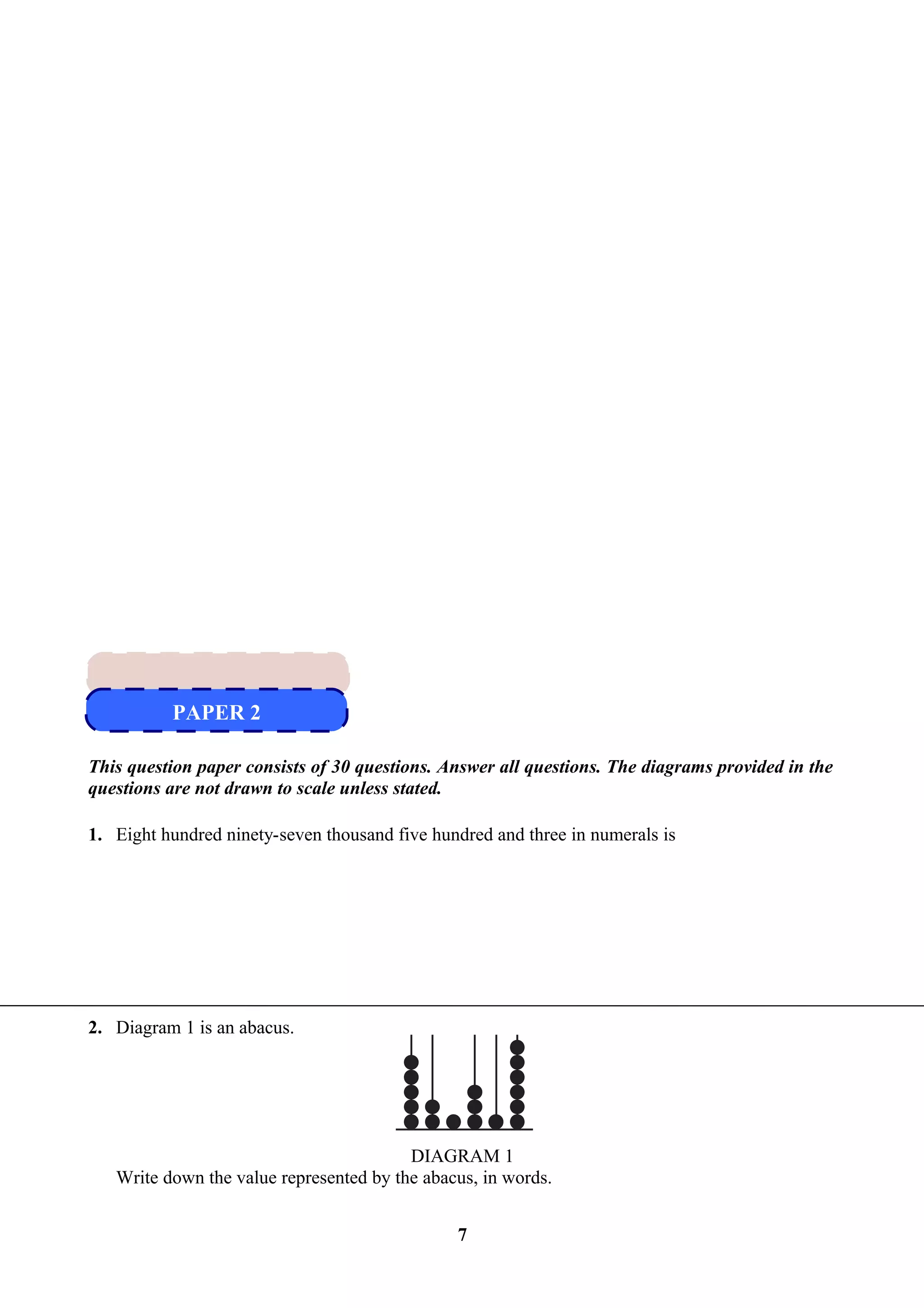 This question paper consists of 30 questions. Answer all questions. The diagrams provided in the
questions are not drawn to scale unless stated.
1. Eight hundred ninety-seven thousand five hundred and three in numerals is
2. Diagram 1 is an abacus.
DIAGRAM 1
Write down the value represented by the abacus, in words.
7
PAPER 2
PAPER 2
 