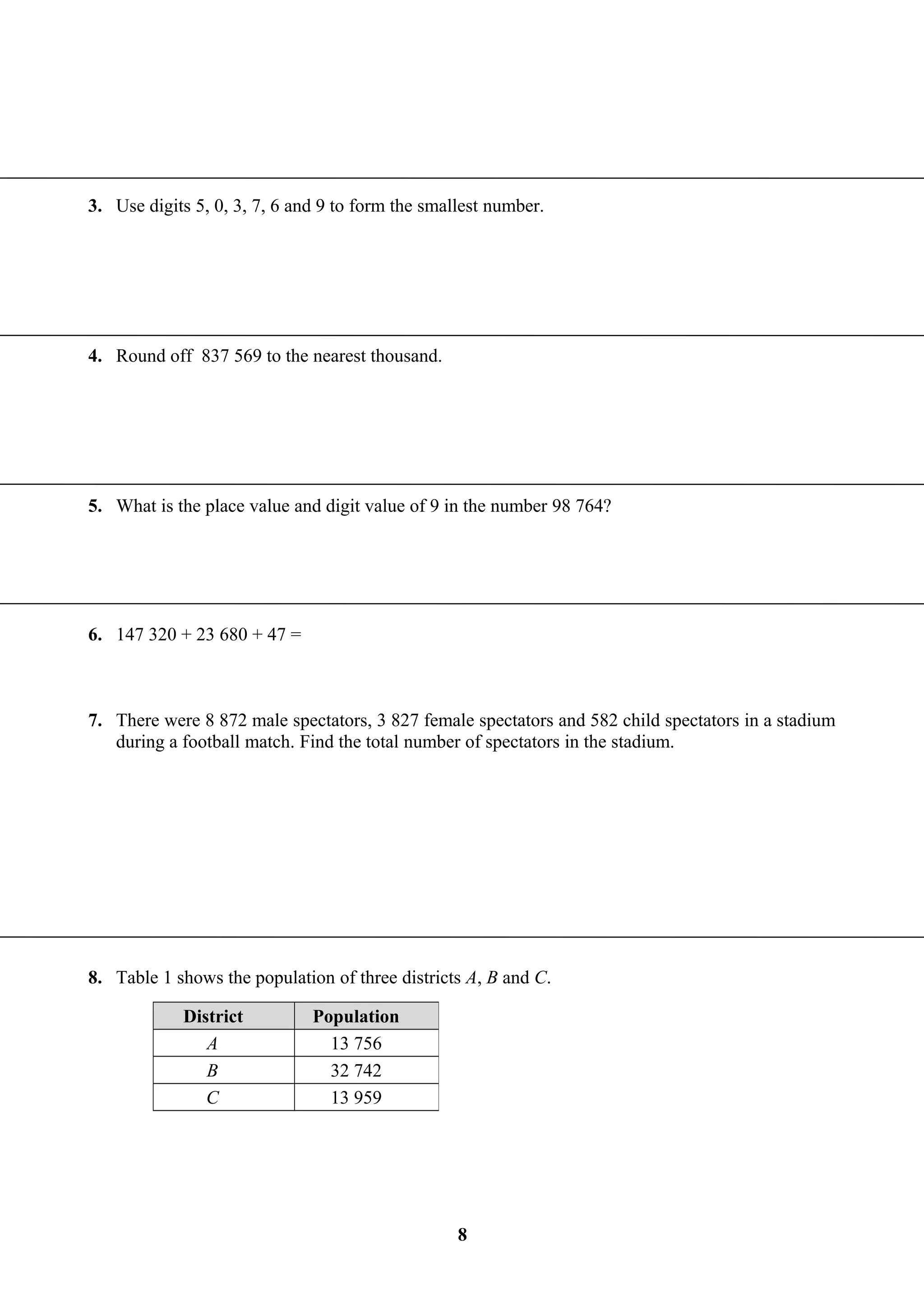 3. Use digits 5, 0, 3, 7, 6 and 9 to form the smallest number.
4. Round off 837 569 to the nearest thousand.
5. What is the place value and digit value of 9 in the number 98 764?
6. 147 320 + 23 680 + 47 =
7. There were 8 872 male spectators, 3 827 female spectators and 582 child spectators in a stadium
during a football match. Find the total number of spectators in the stadium.
8. Table 1 shows the population of three districts A, B and C.
District Population
A 13 756
B 32 742
C 13 959
8
 