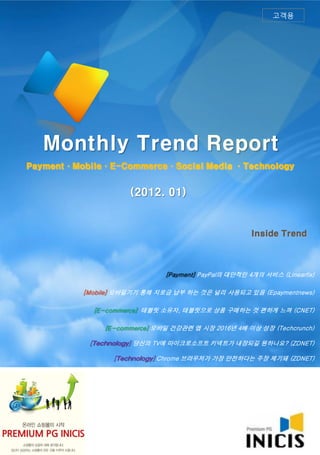 고객용




   Monthly Trend Report
Payment·Mobile·E-Commerce·Social Media ·Technology


                     (2012. 01)


                                                      Inside Trend



                              [Payment] PayPal의 대안적인 4개의 서비스 (Linearfix)

          [Mobile] 모바일기기 통해 지로금 납부 하는 것은 널리 사용되고 있음 (Epaymentnews)

            [E-commerce] 태블릿 소유자, 태블릿으로 상품 구매하는 것 편하게 느껴 (CNET)

               [E-commerce] 모바일 건강관련 앱 시장 2016년 4배 이상 성장 (Techcrunch)

           [Technology] 당신의 TV에 마이크로소프트 키넥트가 내장되길 원하나요? (ZDNET)

                 [Technology] Chrome 브라우저가 가장 안전하다는 주장 제기돼 (ZDNET)
 