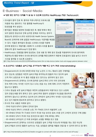 Monthly Trend Report 1월

E-Business· Social-Media
 방문 했던 환자의 상태를 더 잘 알 수 있도록 도와주는 HealthLoop (제공: Techcrunch)
• 의사들이 환자 진료 후, 환자와 커뮤니케이션 프로세스를

자동화 하는 클라우드 기반 플랫폼 HealthLoop가
$1천만를 투자 받았다.
• 환자들은 병원을 방문해 진료를 받은 후, 병원 밖에서 확인
되지 않았던 증상으로 인해 심각한 문제로 이어지는 경우가
많았는데 샌프란시스코의 내과의사와 Health Service Systems
Board의 관계자에 의해 설립된 HealthLoop는 이문제를 해결할
수 있다. 이들은 환자들의 증상을 스프레드시트를 이용해
관리해 왔었으나 개발자를 고용해 이 스프레드시트를 툴로써

변화시켜 결국 HealthLoop가 탄생 됐다.
• HealthLoop는 전용앱을 통해 임상정보, 진료 내용 및 계획 등의 정보를 자동화하여 의사와 환자에게
제공하는데 병원 밖에서 의사와 환자간의 관계를 확장·강화하기 때문에 진료결과의 질을 높이고 의사가
시간을 절약할 수 있도록 도와준다.
출처: http://techcrunch.com/2013/12/09/healthloop-lands-10m-to-help-doctors-better-track-and-engage-patients-between-visits/

 온오프라인 상점들은 실버고객을 유치하는데 애를 먹고 있어 (제공: Internetretailing)
• Shoppercentric의 조사에 의하면 60세 이상 노인이 그 어느 때보다 강한 구매력을
갖고 있는데, 상점들은 여전히 실버고객을 유치하는데 힘들어 하고 있으며 실버
고객 역시 상점으로 부 터 좋은 대접을 받고 있다고는 생각하지 않고 있다.
• Shoppercentric의 관계자는 조사에 참여한 실버고객의 1/3이 이미 인터넷에
친숙 하며 3/4는 넉넉한 시간이 있고 1/2는 돈을 쓰는 것에 대해 그다지 걱정하지
않는다고 말했다.
• 그러나 현실을 보면 실버고객들은 여전히 상점들로부터 저평가되고 있고 쇼핑에

있어 찬밥신세를 면치 못하고 있다. 실버고객의 절반이 상점들이 자신들을 중요하게
생각하지 않는다고 생각하고 있으며 단지 20%만이 실버고객이 넉넉한 시간과 돈을
갖고 있기 때문에 중요하게 생각하고 있다고 밝혔다.
• 조사의 주요 내용은 아래와 같다.
- 50세 이상의 62%가 집에서 인터넷 접속
- 60세 이상의 39%가 스마트폰 소유, 70~79세의 21%가 태블릿PC 소유
- 60~69세의 55%와 70~71세의 51%가 주1회 이상 온라인 접속 (이중 단지 1/4만이 온라인 구매 경험)
- 60~69세의 12%가 주1회 이상 온라인으로 물건 구매 (40대는 38%)

- 60~69세의 1/4이상이 근 미래 모바일로 쇼핑할 계획을 갖고 있음
• Shoppercentric의 관계자는 오프라인 상점들만 실버 고객을 이끄는데 어려움을 겪는 것은 아닌데
실버고객들의 온라인 활동이 늘어나는 지금, 상점들은 클릭을 매출로 연결 할 수 있어야 한다고 말 했다.
출처: http://internetretailing.net/2013/12/retailers-struggle-to-connect-with-older-consumers-online-and-off-study/

9

www.inicis.com

 