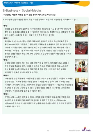 Monthly Trend Report 1월

E-Business· Social-Media
 2014년 상점에 영향을 줄 수 있는 8가지 예측 (제공: Verifone)
• 2014년에 상점에 영향을 줄 수 있는 이슈를 살펴보고 트렌드와 도전사항을 예측해보고자 한다.
예측 1
창의성. 일부 상점들이 급진적인 디자인( radical designs)을 시도 할 것 이다. 2014년에
흥미 있는 플래그쉽 상점들을 볼 수 있으리라 기대되는데, 중요한 이슈는 상점들이 큰 비용
없이 새로운 시도를 할 수 있는 기술이 이미 존재 한다는 것이다.
예측 2
멀티채널과 e커머스는 죽고 고객은 영원하다? 오프라인 상점과 온라인기술은 점점
융합(seamless)되어 고객들은 그들이 어떤 쇼핑채널을 사용하는지 신경 쓸 필요가 없을

것이다. 고객들은 단지 그들이 원하는 시간과 장소에서 쇼핑을 하길 바라는데, 이렇지
못하다면 고객들은 다른 곳으로 떠날 것이다. 상점과 기술공급사들이 직면한 도전은
온라인 경험을 상점의 브랜드와 보다 감성적으로 연결하여 상품에 대한 관심을 구매로
전환시켜야 한다.
예측 3
상점의 점원은 브랜드 대사 또는 상품 전문가가 될 것이다. 이미 많은 고급 상점들은
직원 역할의 중요성을 인지, 직원들이 브랜드 전도사 역할을 하도록 하고 스마트폰
정보 활용에 익숙한 고객보다 더 많이 알도록 하고 있다. 이런 것은 많은 비용이
수반되지만 기술은 이것을 해결 할 수 있다.
예측 4
소매기술은 상점 직원에게 고객정보를 전달할 것이다. 현재 상점들이 고객들이 오프라인
상점에 있을

때보다 온라인 쇼핑을 할 때 고객들을 더 잘 알 수 있어 오프라인 상점

시스템에 고객 인식 시스템, 프로세스의 융합은 상점의 직원들이 더 개인화된 쇼핑경험을
제공하는데 중요한 요인이 될 수 있다. 상점의 점원은 상점의 어디에서든 고객정보와
구매내역, 위시리스트에 접근 할 수 있어야 한다.
예측 5
백엔드 소매 시스템은 상점을 방문하는 고객들에게 개인화된 프로모션을 전달함으로,
실시간으로 고객들을 관리 해야만 할 것이다. 이 복잡한 구조와 시스템(Complex
fulfilment)은 고객이 최소한 조금이라도 상품에 대한 관심을 보인다면 고객과 끊임없이
소통해야 할 것 이다.

11

www.inicis.com

 