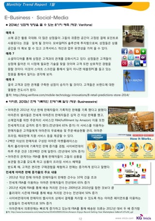 Monthly Trend Report 1월

E-Business· Social-Media
 2014년 상점에 영향을 줄 수 있는 8가지 예측 (제공: Verifone)
예측 6

소매 공간 활용 극대화. 더 많은 상점들이 그들의 귀중한 공간이 고정된 결제 포인트로
사용된다는 것을

알게 될 것이다. 모바일POS 솔루션에 투자함으로써, 상점들은 상품

공간을 더 확보 할 수 있고 고객서비스 개선과 업무 유연성을 가져 올 수 있다.
예측 7
소셜미디어를 통해 상점은 고객과의 관계를 강화시키고 있다. 상점들은 고객들이
상점에 들어온 이 시점에 필요한 기술을 찾을 것이며 고객 또한 상호적인 경험을
원할 것이다. 이것이 스마트 스크린을 통해서 일지 아니면 태블릿PC를 들고 있는
점원을 통해서 일지는 생각해 보자.

예측 8
결국 고객과 강한 관계를 구축한 상점이 승자가 될 것이다. 고객들은 브랜드에 대한
열렬한 전도사가 된다.
출처: http://blog.verifone.com/mobile-technology-innovations/8-retail-predictions-store-2014/
 아마존, 2013년 한해 기록적인 판매기록 달성 (제공: Businesswire)
• 아마존은 2013년 지난 한해 판매자들이 기록적인 판매를 기록 했다고 밝혔다.
아마존의 셀러들은 전세계 아마존의 판매자들은 십억 건 이상 판매를 했고,
소매업자를 위한 주문처리 서비스인 FBA(Fulfillment by Amazon) 이용 또한
전세계적으로 급격히 증가 했다.(전년대비 65% 증가) 이 서비스를 이용하는
판매자들은 고객들에게 아마존의 무료배송 및 주문·배송현황 관리, 아마존
프라임, 해외판매 지원 서비스 등을 제공할 수 있다.

• 2백만 이상의 판매자로 구성된 아마존 마켓플레이스는
특히 홀리데이에 기록적인 판매 증가를 경험, 사이버먼데이
하루 주문 건은 1천3백만 건에 달한다. (전년대비 50% 증가)
• 아마존의 관계자는 FBA를 통해 판매자들이 그들의 상품을
보관할 창고를 갖도록 하고 상품이 프라임 서비스 혜택을
받도록 해, 고객은 편리한 구매경험을 체험하고 판매는 증가하게 된다고 말했다.
전세계 아마존 판매 증가율의 주요 내용
- 2013년 작년 한해 아마존 판매자들이 판매한 건수는 10억 건을 초과

- 전세계 FBA를 이용하는 아마존 판매자들이 전년대비 65% 증가
- 2013년 4Q에 FBA를 통해 배송 처리된 건수는 2009년과 2010년을 합한 것보다 큼
- 홀리데이 시즌에 FBA를 통해 배송 처리된 건수는 전년대비 50% 증가
- 사이버먼데이에 판매자의 웹사이트 상에서 결제를 처리할 수 있도록 하는 아마존 페이먼트를 이용하는
상점들이 전세계적으로 50% 증가
- 아마존에서 의류판매는 빠르게 증가하고 있는데 FBA를 통해 배송된 의류는 2012년 대비 두 배 증가함
출처: http://www.businesswire.com/news/home/20140109005193/en/Amazon-Enjoys-Record-Setting-Year-Marketplace-Sellers#.UtToJ9J_ujd

12

www.inicis.com

 