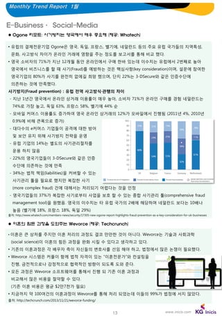 Monthly Trend Report 1월

E-Business· Social-Media
 Ogone 리포트: 사기방지는 영국에서 매우 중요해 (제공: Whatech)
• 유럽의 결제전문기업 Ogone은 영국, 독일, 프랑스, 벨기에, 네덜란드 등의 주요 유럽 국가들의 지역특성,

문화, 사고방식 차이가 온라인 거래에 영향을 주는 정도를 보고서를 통해 비교 했다.
• 영국 소비자의 71%가 지난 12개월 동안 온라인에서 구매 한바 있는데 이수치는 유럽에서 2번째로 높아
영국에서 비즈니스를 할 때 사기(Fraud)를 예방하는 것은 핵심사항(key consideration)이며, 설문에 참여한
영국기업의 80%가 사기를 완전히 없에길 희망 했으며, 단지 22%는 3-DSecure와 같은 인증수단에
의존하는 것에 만족했다.
사기방지(Fraud prevention) : 유럽 전역 사고방식·관행의 차이
- 지난 1년간 영국에서 온라인 상거래 이용률이 매우 높아, 소비자 71%가 온라인 구매를 경험 네덜란드는
74%로 가장 높고, 독일 63%, 프랑스 58%, 벨기에 44% 순

- 모바일 커머스 이용률도 증가하여 영국 온라인 상거래의 12%가 모바일에서 진행됨 (2011년 4%, 2010년
0.9%에 비해 큰폭으로 증가)
- 대다수의 e커머스 기업들이 공격에 대한 방어
및 보안 유지 위해 사기방지 전략을 운영
- 유럽 기업의 14%는 별도의 사기관리절차를
운용 하지 않음
- 22%의 영국기업들이 3-DSecure와 같은 인증
수단에 의존하는 것에 만족
- 34%는 법적 책임(liabilities)을 커버할 수 있는
사기관리 툴을 필요로 했지만 복잡한 사기
(more complex fraud) 건에 대해서는 처리되기 어렵다는 것을 인정
- 영국기업들의 37%가 복잡한 사기로부터 사업을 보호 할 수 있는 종합 사기관리 툴(comprehensive fraud
management tool)을 원했음. 영국의 이수치는 타 유럽 국가의 2배에 해당하며 네덜란드 보다는 10배나
높음 (벨기에 18%, 프랑스 18%, 독일 29%)
출처: http://www.whatech.com/members-news/security/17305-new-ogone-report-highlights-fraud-prevention-as-a-key-consideration-for-uk-businesses

 이혼의 힘든 과정을 도와주는 Wevorce (제공: Techcrunch)
•

이혼은 큰 상처를 주지만 이혼 처리의 과정도 결코 만만한 것이 아니다. Wevorce는 기술과 사회과학
(social science)이 이혼의 힘든 과정을 완화 시킬 수 있다고 생각하고 있다.

• 기존의 이혼과정은 각 배우자 측이 자신들의 변호사를 선임 해야 하고, 법정에서 많은 논쟁이 필요했다.
• Wevorce 시스템은 커플이 함께 법적 자격이 있는 “이혼전문가”와 컨설팅을
진행, 금전적으로나 감정적으로 협력적인 방향이 되도록 도와 준다.
• 모든 과정은 Wevorce 소프트웨어를 통해서 진행 되 기존 이혼 과정과
비교해서 많은 비용을 절약할 수 있다.
(기존 이혼 비용은 평균 $2만7천가 필요)

• 지금까지 약 100여건의 이혼과정이 Wevorce를 통해 처리 되었는데 이들의 99%가 법정에 서지 않았다.
출처: http://techcrunch.com/2013/11/21/wevorce-funding/

13

www.inicis.com

 