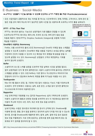 Monthly Trend Report 1월

E-Business· Social-Media
 e커머스 상점들이 시간을 절약할 수 있도록 도와주는 6가지 자동화 툴 (제공: Practicalecommerce)
• 모든 사업자들이 공통적으로 겪는 어려움 중 하나는 시간부족이다. 판매, 마케팅, 고객서비스, 회계 관리 등
많은 것을 관리 해야 하는데 여기 일상적인 일에 시간을 덜 사용하도록 도와주는 6가지 툴을 살펴보자.
IFTTT – If This Then That
IFTTT는 레시피라 불리는 기능으로 상점주들이 다른 웹툴과 연결할 수 있도록
도와주는데 IFTTT의 레시피는 페이스북, 트위터 포스팅, SMS 문자 발송 등을
자동화 해준다. 현재 IFTTT는 Dropbox, Facebook, Instagram을 포함해 71개의
채널을 지원한다.
Gmail에서 사용하는 Boomerang
Firefox, 크롬 브라우저의 플러그인인 Boomerang은 Gmail의 이메일 발송 스케줄을

설정할 수 있도록 도와준다. Gmail에서 메일 내용을 기입하고 보내길 원하는 날짜를
지정하여 간단히 이용할 수 있으며 수신 확인을 하지 못했을 때 알림을 받을 수
있도록 설정할 수도 있다. Boomerang은 상점들의 고객과 재연결하는 기회를
놓치지 않도록 도와준다.
Buffer
소셜미디어 포스팅 스케쥴 설정을 도와주며 직접 날짜와 시간을 설정할 필요도
없어 상점주들은 단지 몇 번의 클릭만으로 그들이 소셜미디어에 올리려는 콘텐츠의
스케쥴을 설정할 수 있다. 또한 Buffer는 다른 앱이나 익스텐션이나 RSS리더기와

연결되어 리더기나 앱상에서 Buffer의 계정을 통해 이기능을 이용할 수도 있다.
TextExpander
Mac OS X용 툴로서 문장, 절, 구문에 가장 많이 사용되는 키보드 키를 지정하도록
도와준다. 만약 반복해서 사용되는 날짜, 표준 문건, 소개글 등이 있다면 콜렉션과
키스트로크에 추가하여 이용하면 된다.
Rapportive
사실 관계구축은 자동화될 수는 없지만 Rapportive는 쉽게 구축하도록 도와준다.
이용자 소셜미디어 활동과 관련된 정보를 보여주며 보다 더 개인화되길 원한다면

이용자 주소록 지인의 사진, 위치, 최근 트윗 정보 등을 보여준다.
Shoeboxed
납세기간에는 수많은 영수증과 처리해야 할 문서가 산적해 있다. Shoeboxed를
이용해 영수증, 명함, 문서 등을 분류하고 정리하여 쉽게 디지털 처리 할 수 있는데
영수증, 문서를 Shoeboxed에 제출하면 벤더, 합계, 날짜, 결제 타입 등의 필요한
정보 만을 추출해낸다. 이로 인해 담당자는 공제·비용 항목 등을 빠르게 찾는 등
회계와 부기 업무를 편리하게 할 수 있다.
출처: http://www.practicalecommerce.com/articles/59389-6-Timesaving-Automation-Tools-for-Ecommerce-Merchants

14

www.inicis.com

 