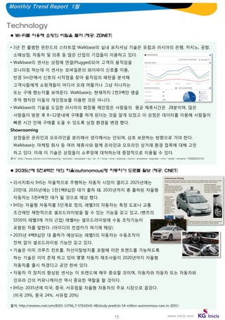 Monthly Trend Report 1월

Technology
 Wi-Fi를 이용해 쇼핑의 비밀을 풀어 (제공: ZDNET)
• 3년 전 출범한 핀란드의 스타트업 Walkbase의 실내 포지셔닝 기술은 유럽과 러시아의 은행, 카지노, 공항,

소매상점, 자동차 및 의류 등 많은 산업의 기업들이 이용하고 있다.
• Walkbase의 센서는 상점에 연결(Plugged)되어 고객의 움직임을
모니터링 하는데 이 센서는 모바일폰의 와이파이 신호를 이용,
반경 5m안에서 신호의 시작점을 찾아 움직임의 패턴을 분석해
고객사들에게 쇼핑객들이 어디서 오래 머물거나 그냥 지나치는
또는 구매 했는지를 보여준다. Walkbase는 현재까지 1천3백만 명을
추적 했지만 이들의 개인정보를 이용한 것은 아니다.
• Walkbase의 기술을 도입한 러시아의 화장품 체인점은 사람들의 평균 체류시간은 28분이며, 많은

사람들이 방문 후 8~12분내에 구매를 하게 된다는 것을 알게 되었고 이 상점은 데이터를 이용해 사람들이
빠른 시간 안에 구매를 도울 수 있도록 상점 환경을 변경 했다.
Showrooming
상점들은 온라인과 오프라인을 분리해서 생각해서는 안되며, 상호 보완하는 방향으로 가야 한다.
Walkbase는 마케팅 회사 등 여러 제휴사와 함께 온라인과 오프라인 상거래 환경 접목에 대해 고민
하고 있다. 미래 이 기술은 상점들이 쇼루밍에 대처하는데 중점적으로 이용될 수 있다.
출처: http://www.zdnet.com/shopping-secrets-revealed-by-wi-fi-how-one-startup-turns-wireless-signals-into-retail-smarts-7000023516/

 2035년에 5천4백만 대의 자율(autonomous)형 자동차가 도로를 활보 (제공: CNET)
• 리서치회사 IHS는 자율적으로 주행하는 자동차 시장이 열리고 2025년에는
23만대, 2035년에는 1천1백8십만 대가 출하 돼, 2035년까지 총 출하된 자율형
자동차는 5천4백만 대가 될 것으로 예상 했다.
• IHS는 자율형 자동차를 5단계로 정의, 레벨3의 자동차는 특정 도로나 교통
조건에만 제한적으로 셀프드라이빙을 할 수 있는 기능을 갖고 있고, (벤츠의
S550이 레벨3에 거의 근접) 레벨4는 셀프드라이빙에 수동 조작기능이
포함된 차를 말한다. (아이디의 컨셉카가 여기에 해당)
• 2035년 4백8십만 대 출하가 예상되는 레벨5의 자동차는 수동조작이
전혀 없이 셀프드라이빙 기능만 갖고 있다.
• 기술은 이미 크루즈 컨트롤, 차선이탈방지를 포함해 이런 트렌드를 가능하도록
하는 기술은 이미 존재 하고 있어 몇몇 자동차 제조사들이 2020년까지 자율형
자동차를 출시 하겠다고 공언 한바 있다.
• 자동차 각 장치의 향상된 센서는 이 트렌드에 매우 중요할 것이며, 자동차와 자동차 또는 자동차와
인프라 간의 커뮤니케이션 역시 중요한 역할을 할 것이다.
• IHS는 2035년에 미국, 중국, 서유럽을 자율형 자동차의 주요 시장으로 꼽았다.
(미국 29%, 중국 24%, 서유럽 20%)
출처: http://reviews.cnet.com/8301-13746_7-57616541-48/study-predicts-54-million-autonomous-cars-in-2035/

15

www.inicis.com

 