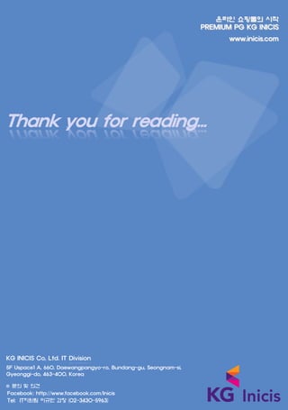 Biweekly Trend Report Vol.
Monthly Trend Report 1월 1
온라인 쇼핑몰의 시작
PREMIUM PG KG INICIS
www.inicis.com

Thank you for reading...

KG INICIS Co, Ltd. IT Division
5F Uspace1 A, 660, Daewangpangyo-ro, Bundang-gu, Seongnam-si,
Gyeonggi-do, 463-400, Korea
※ 문의 및 의견
Facebook: http://www.facebook.com/Inicis
Tel: IT지원팀 이규만 과장 (02-3430-5963)

16

www.inicis.com

 